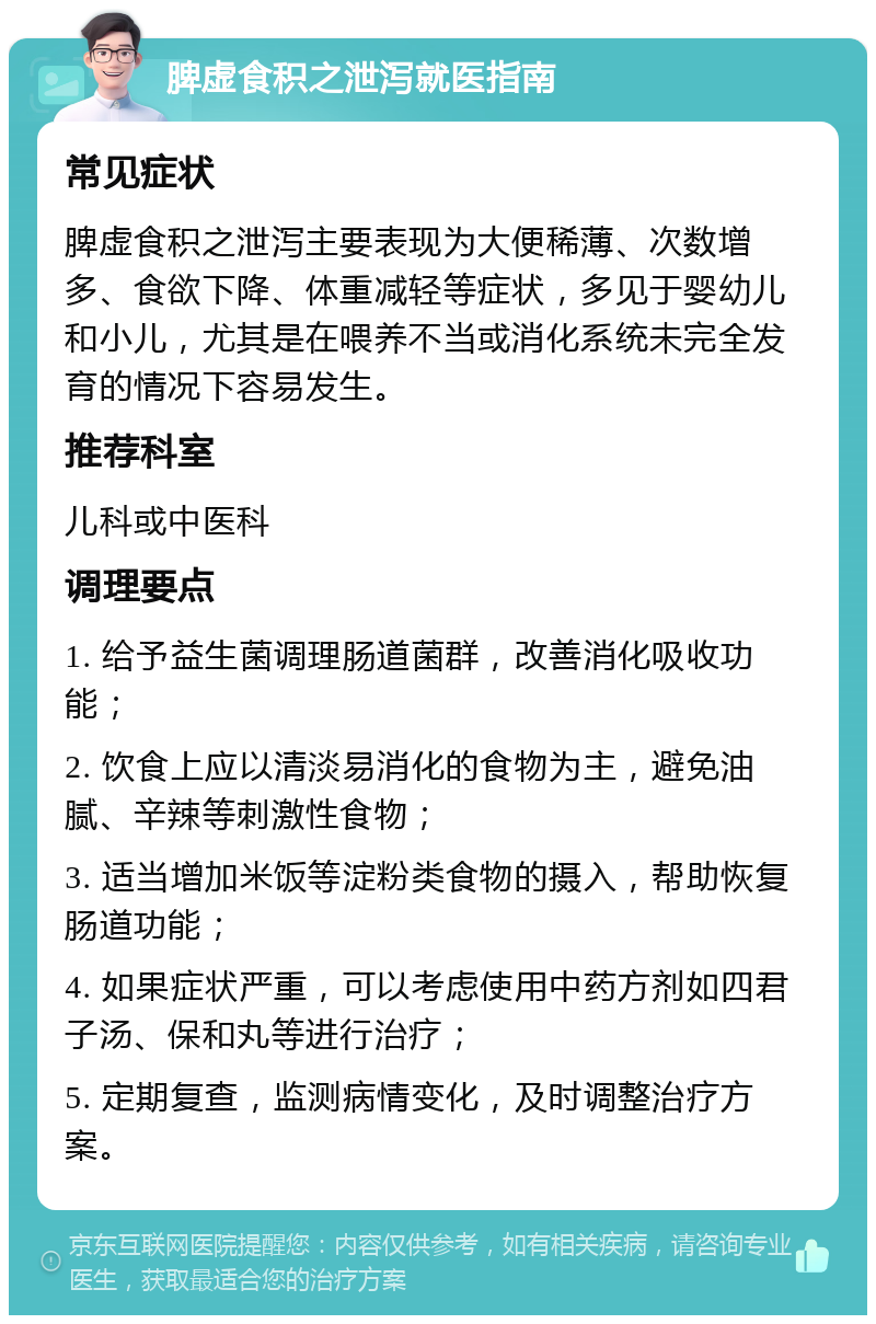 脾虚食积之泄泻就医指南 常见症状 脾虚食积之泄泻主要表现为大便稀薄、次数增多、食欲下降、体重减轻等症状，多见于婴幼儿和小儿，尤其是在喂养不当或消化系统未完全发育的情况下容易发生。 推荐科室 儿科或中医科 调理要点 1. 给予益生菌调理肠道菌群，改善消化吸收功能； 2. 饮食上应以清淡易消化的食物为主，避免油腻、辛辣等刺激性食物； 3. 适当增加米饭等淀粉类食物的摄入，帮助恢复肠道功能； 4. 如果症状严重，可以考虑使用中药方剂如四君子汤、保和丸等进行治疗； 5. 定期复查，监测病情变化，及时调整治疗方案。