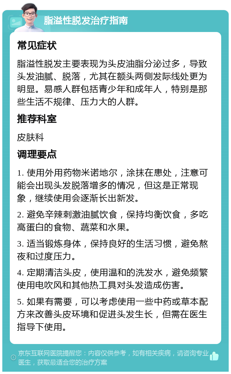 脂溢性脱发治疗指南 常见症状 脂溢性脱发主要表现为头皮油脂分泌过多，导致头发油腻、脱落，尤其在额头两侧发际线处更为明显。易感人群包括青少年和成年人，特别是那些生活不规律、压力大的人群。 推荐科室 皮肤科 调理要点 1. 使用外用药物米诺地尔，涂抹在患处，注意可能会出现头发脱落增多的情况，但这是正常现象，继续使用会逐渐长出新发。 2. 避免辛辣刺激油腻饮食，保持均衡饮食，多吃高蛋白的食物、蔬菜和水果。 3. 适当锻炼身体，保持良好的生活习惯，避免熬夜和过度压力。 4. 定期清洁头皮，使用温和的洗发水，避免频繁使用电吹风和其他热工具对头发造成伤害。 5. 如果有需要，可以考虑使用一些中药或草本配方来改善头皮环境和促进头发生长，但需在医生指导下使用。