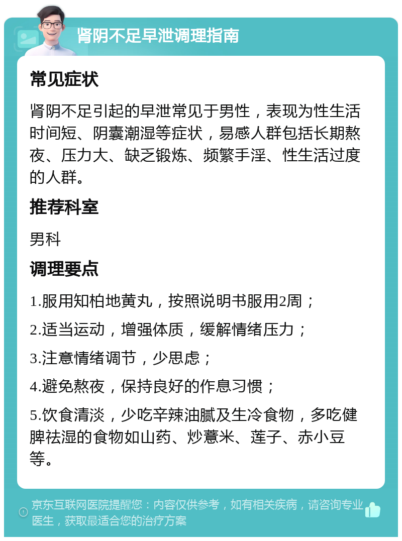 肾阴不足早泄调理指南 常见症状 肾阴不足引起的早泄常见于男性，表现为性生活时间短、阴囊潮湿等症状，易感人群包括长期熬夜、压力大、缺乏锻炼、频繁手淫、性生活过度的人群。 推荐科室 男科 调理要点 1.服用知柏地黄丸，按照说明书服用2周； 2.适当运动，增强体质，缓解情绪压力； 3.注意情绪调节，少思虑； 4.避免熬夜，保持良好的作息习惯； 5.饮食清淡，少吃辛辣油腻及生冷食物，多吃健脾祛湿的食物如山药、炒薏米、莲子、赤小豆等。