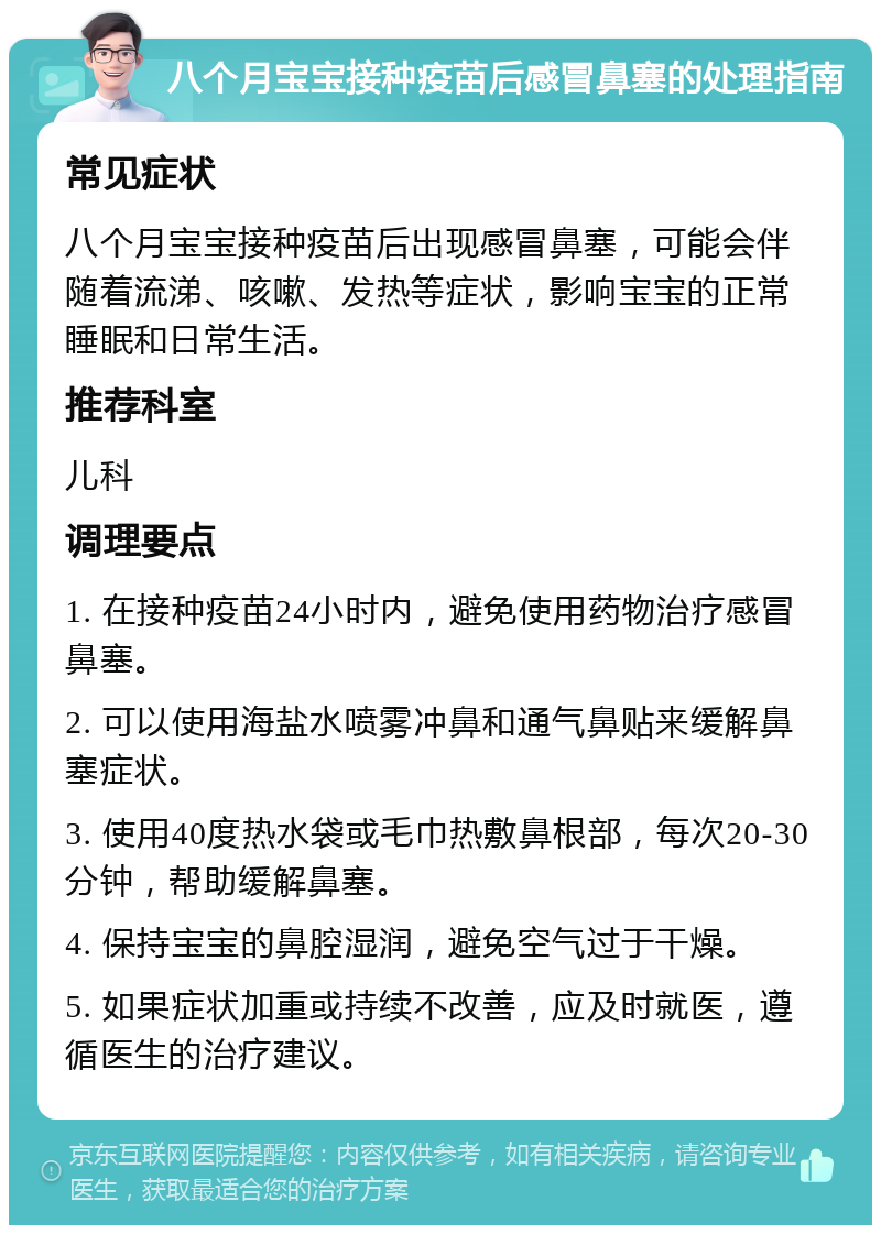 八个月宝宝接种疫苗后感冒鼻塞的处理指南 常见症状 八个月宝宝接种疫苗后出现感冒鼻塞，可能会伴随着流涕、咳嗽、发热等症状，影响宝宝的正常睡眠和日常生活。 推荐科室 儿科 调理要点 1. 在接种疫苗24小时内，避免使用药物治疗感冒鼻塞。 2. 可以使用海盐水喷雾冲鼻和通气鼻贴来缓解鼻塞症状。 3. 使用40度热水袋或毛巾热敷鼻根部，每次20-30分钟，帮助缓解鼻塞。 4. 保持宝宝的鼻腔湿润，避免空气过于干燥。 5. 如果症状加重或持续不改善，应及时就医，遵循医生的治疗建议。