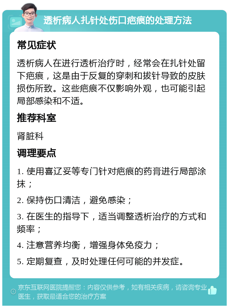 透析病人扎针处伤口疤痕的处理方法 常见症状 透析病人在进行透析治疗时，经常会在扎针处留下疤痕，这是由于反复的穿刺和拔针导致的皮肤损伤所致。这些疤痕不仅影响外观，也可能引起局部感染和不适。 推荐科室 肾脏科 调理要点 1. 使用喜辽妥等专门针对疤痕的药膏进行局部涂抹； 2. 保持伤口清洁，避免感染； 3. 在医生的指导下，适当调整透析治疗的方式和频率； 4. 注意营养均衡，增强身体免疫力； 5. 定期复查，及时处理任何可能的并发症。