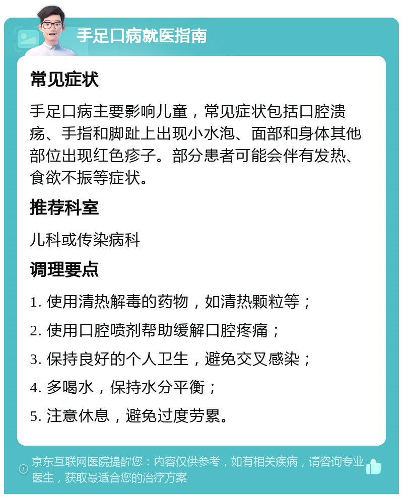 手足口病就医指南 常见症状 手足口病主要影响儿童，常见症状包括口腔溃疡、手指和脚趾上出现小水泡、面部和身体其他部位出现红色疹子。部分患者可能会伴有发热、食欲不振等症状。 推荐科室 儿科或传染病科 调理要点 1. 使用清热解毒的药物，如清热颗粒等； 2. 使用口腔喷剂帮助缓解口腔疼痛； 3. 保持良好的个人卫生，避免交叉感染； 4. 多喝水，保持水分平衡； 5. 注意休息，避免过度劳累。