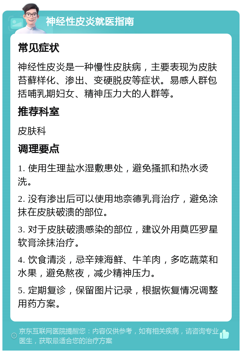 神经性皮炎就医指南 常见症状 神经性皮炎是一种慢性皮肤病，主要表现为皮肤苔藓样化、渗出、变硬脱皮等症状。易感人群包括哺乳期妇女、精神压力大的人群等。 推荐科室 皮肤科 调理要点 1. 使用生理盐水湿敷患处，避免搔抓和热水烫洗。 2. 没有渗出后可以使用地奈德乳膏治疗，避免涂抹在皮肤破溃的部位。 3. 对于皮肤破溃感染的部位，建议外用莫匹罗星软膏涂抹治疗。 4. 饮食清淡，忌辛辣海鲜、牛羊肉，多吃蔬菜和水果，避免熬夜，减少精神压力。 5. 定期复诊，保留图片记录，根据恢复情况调整用药方案。