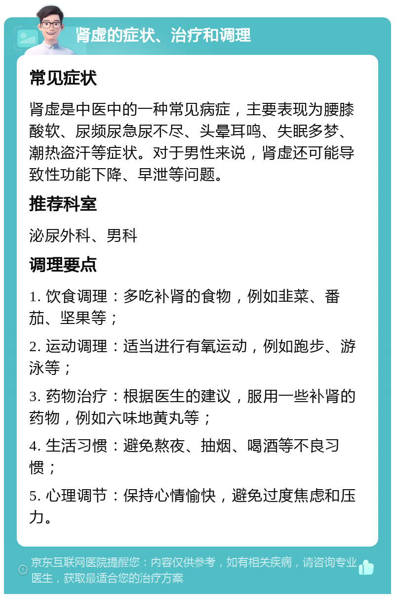 肾虚的症状、治疗和调理 常见症状 肾虚是中医中的一种常见病症，主要表现为腰膝酸软、尿频尿急尿不尽、头晕耳鸣、失眠多梦、潮热盗汗等症状。对于男性来说，肾虚还可能导致性功能下降、早泄等问题。 推荐科室 泌尿外科、男科 调理要点 1. 饮食调理：多吃补肾的食物，例如韭菜、番茄、坚果等； 2. 运动调理：适当进行有氧运动，例如跑步、游泳等； 3. 药物治疗：根据医生的建议，服用一些补肾的药物，例如六味地黄丸等； 4. 生活习惯：避免熬夜、抽烟、喝酒等不良习惯； 5. 心理调节：保持心情愉快，避免过度焦虑和压力。