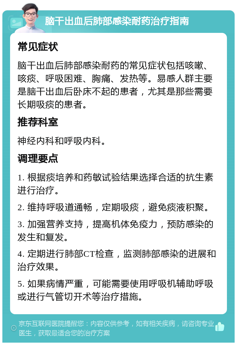 脑干出血后肺部感染耐药治疗指南 常见症状 脑干出血后肺部感染耐药的常见症状包括咳嗽、咳痰、呼吸困难、胸痛、发热等。易感人群主要是脑干出血后卧床不起的患者，尤其是那些需要长期吸痰的患者。 推荐科室 神经内科和呼吸内科。 调理要点 1. 根据痰培养和药敏试验结果选择合适的抗生素进行治疗。 2. 维持呼吸道通畅，定期吸痰，避免痰液积聚。 3. 加强营养支持，提高机体免疫力，预防感染的发生和复发。 4. 定期进行肺部CT检查，监测肺部感染的进展和治疗效果。 5. 如果病情严重，可能需要使用呼吸机辅助呼吸或进行气管切开术等治疗措施。