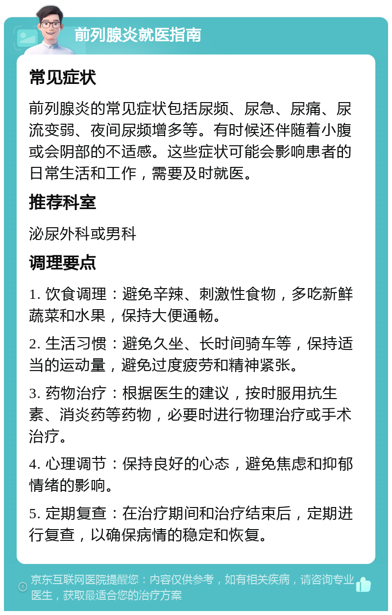 前列腺炎就医指南 常见症状 前列腺炎的常见症状包括尿频、尿急、尿痛、尿流变弱、夜间尿频增多等。有时候还伴随着小腹或会阴部的不适感。这些症状可能会影响患者的日常生活和工作，需要及时就医。 推荐科室 泌尿外科或男科 调理要点 1. 饮食调理：避免辛辣、刺激性食物，多吃新鲜蔬菜和水果，保持大便通畅。 2. 生活习惯：避免久坐、长时间骑车等，保持适当的运动量，避免过度疲劳和精神紧张。 3. 药物治疗：根据医生的建议，按时服用抗生素、消炎药等药物，必要时进行物理治疗或手术治疗。 4. 心理调节：保持良好的心态，避免焦虑和抑郁情绪的影响。 5. 定期复查：在治疗期间和治疗结束后，定期进行复查，以确保病情的稳定和恢复。