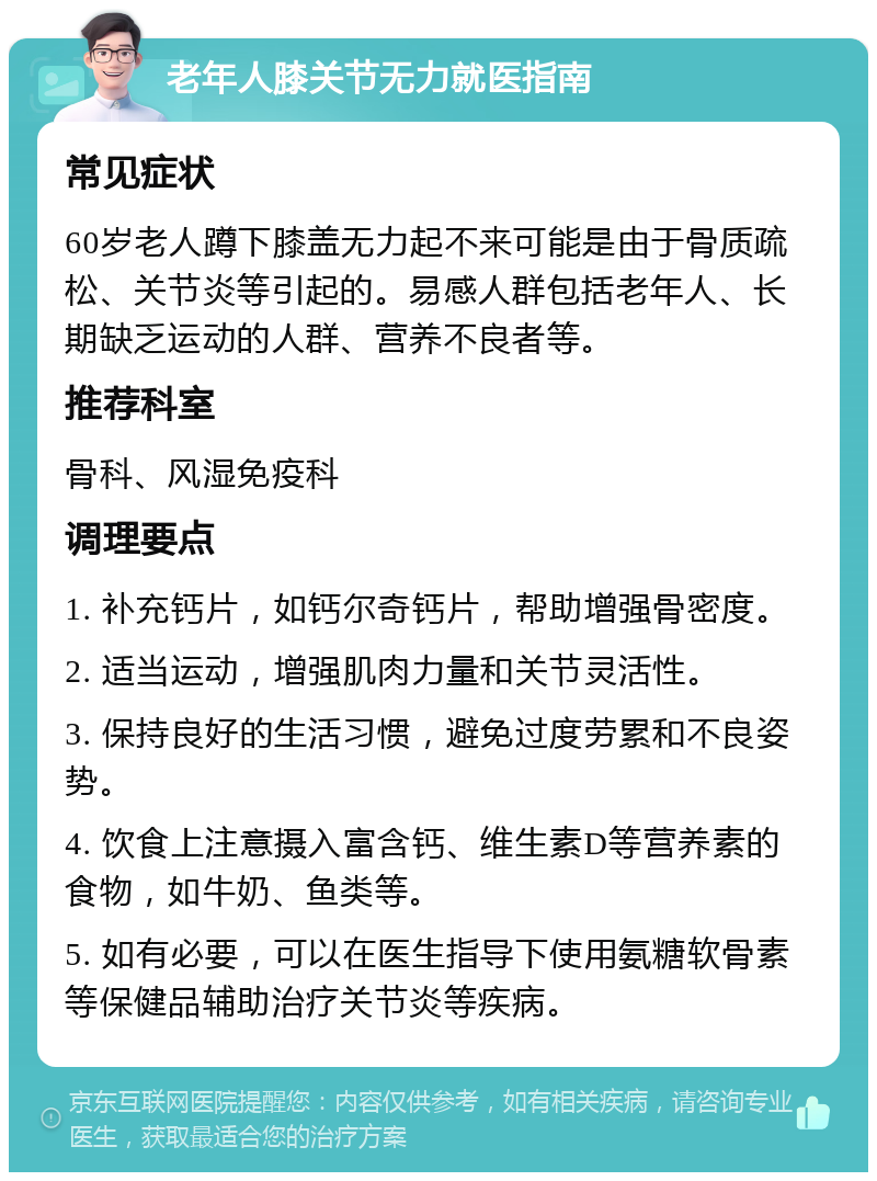 老年人膝关节无力就医指南 常见症状 60岁老人蹲下膝盖无力起不来可能是由于骨质疏松、关节炎等引起的。易感人群包括老年人、长期缺乏运动的人群、营养不良者等。 推荐科室 骨科、风湿免疫科 调理要点 1. 补充钙片，如钙尔奇钙片，帮助增强骨密度。 2. 适当运动，增强肌肉力量和关节灵活性。 3. 保持良好的生活习惯，避免过度劳累和不良姿势。 4. 饮食上注意摄入富含钙、维生素D等营养素的食物，如牛奶、鱼类等。 5. 如有必要，可以在医生指导下使用氨糖软骨素等保健品辅助治疗关节炎等疾病。