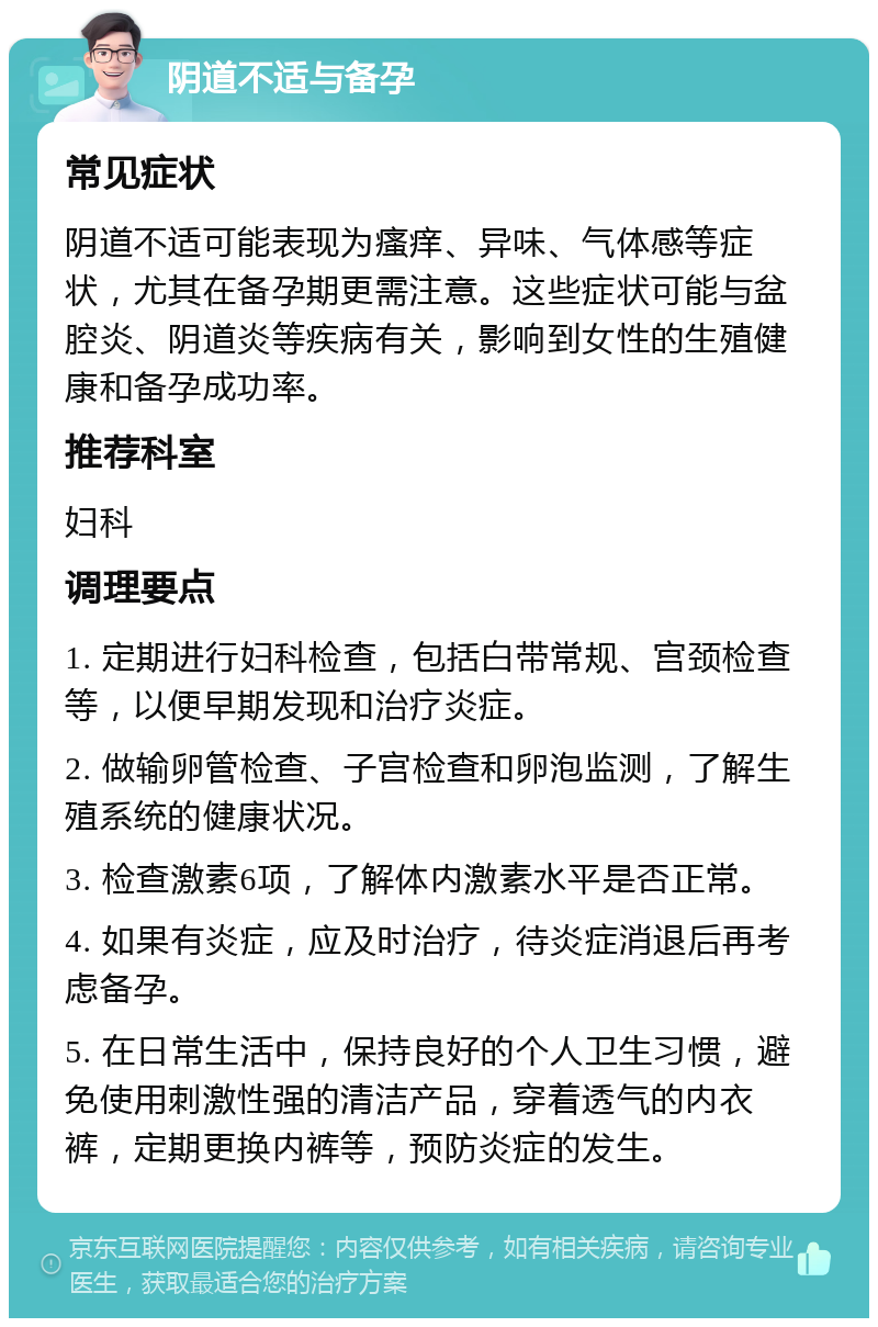 阴道不适与备孕 常见症状 阴道不适可能表现为瘙痒、异味、气体感等症状，尤其在备孕期更需注意。这些症状可能与盆腔炎、阴道炎等疾病有关，影响到女性的生殖健康和备孕成功率。 推荐科室 妇科 调理要点 1. 定期进行妇科检查，包括白带常规、宫颈检查等，以便早期发现和治疗炎症。 2. 做输卵管检查、子宫检查和卵泡监测，了解生殖系统的健康状况。 3. 检查激素6项，了解体内激素水平是否正常。 4. 如果有炎症，应及时治疗，待炎症消退后再考虑备孕。 5. 在日常生活中，保持良好的个人卫生习惯，避免使用刺激性强的清洁产品，穿着透气的内衣裤，定期更换内裤等，预防炎症的发生。