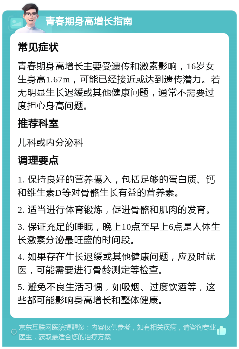 青春期身高增长指南 常见症状 青春期身高增长主要受遗传和激素影响，16岁女生身高1.67m，可能已经接近或达到遗传潜力。若无明显生长迟缓或其他健康问题，通常不需要过度担心身高问题。 推荐科室 儿科或内分泌科 调理要点 1. 保持良好的营养摄入，包括足够的蛋白质、钙和维生素D等对骨骼生长有益的营养素。 2. 适当进行体育锻炼，促进骨骼和肌肉的发育。 3. 保证充足的睡眠，晚上10点至早上6点是人体生长激素分泌最旺盛的时间段。 4. 如果存在生长迟缓或其他健康问题，应及时就医，可能需要进行骨龄测定等检查。 5. 避免不良生活习惯，如吸烟、过度饮酒等，这些都可能影响身高增长和整体健康。