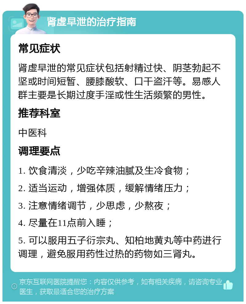 肾虚早泄的治疗指南 常见症状 肾虚早泄的常见症状包括射精过快、阴茎勃起不坚或时间短暂、腰膝酸软、口干盗汗等。易感人群主要是长期过度手淫或性生活频繁的男性。 推荐科室 中医科 调理要点 1. 饮食清淡，少吃辛辣油腻及生冷食物； 2. 适当运动，增强体质，缓解情绪压力； 3. 注意情绪调节，少思虑，少熬夜； 4. 尽量在11点前入睡； 5. 可以服用五子衍宗丸、知柏地黄丸等中药进行调理，避免服用药性过热的药物如三肾丸。