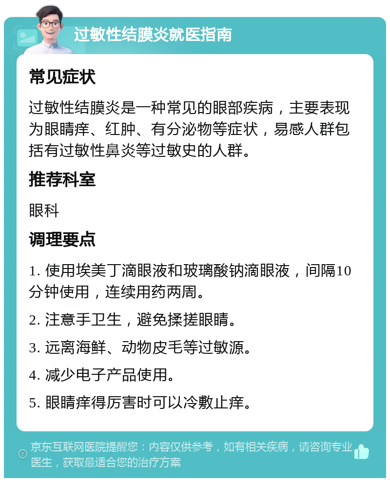 过敏性结膜炎就医指南 常见症状 过敏性结膜炎是一种常见的眼部疾病，主要表现为眼睛痒、红肿、有分泌物等症状，易感人群包括有过敏性鼻炎等过敏史的人群。 推荐科室 眼科 调理要点 1. 使用埃美丁滴眼液和玻璃酸钠滴眼液，间隔10分钟使用，连续用药两周。 2. 注意手卫生，避免揉搓眼睛。 3. 远离海鲜、动物皮毛等过敏源。 4. 减少电子产品使用。 5. 眼睛痒得厉害时可以冷敷止痒。