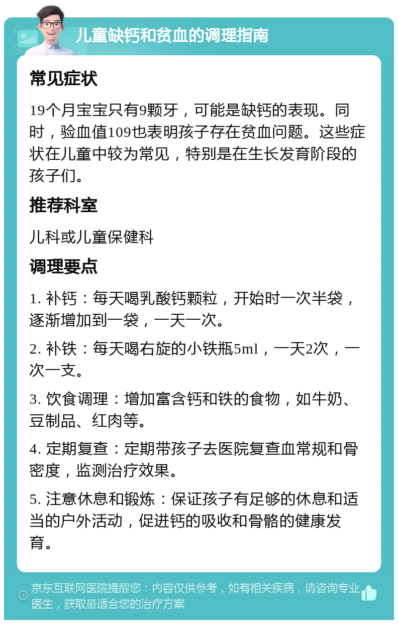 儿童缺钙和贫血的调理指南 常见症状 19个月宝宝只有9颗牙，可能是缺钙的表现。同时，验血值109也表明孩子存在贫血问题。这些症状在儿童中较为常见，特别是在生长发育阶段的孩子们。 推荐科室 儿科或儿童保健科 调理要点 1. 补钙：每天喝乳酸钙颗粒，开始时一次半袋，逐渐增加到一袋，一天一次。 2. 补铁：每天喝右旋的小铁瓶5ml，一天2次，一次一支。 3. 饮食调理：增加富含钙和铁的食物，如牛奶、豆制品、红肉等。 4. 定期复查：定期带孩子去医院复查血常规和骨密度，监测治疗效果。 5. 注意休息和锻炼：保证孩子有足够的休息和适当的户外活动，促进钙的吸收和骨骼的健康发育。