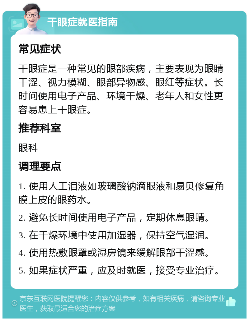 干眼症就医指南 常见症状 干眼症是一种常见的眼部疾病，主要表现为眼睛干涩、视力模糊、眼部异物感、眼红等症状。长时间使用电子产品、环境干燥、老年人和女性更容易患上干眼症。 推荐科室 眼科 调理要点 1. 使用人工泪液如玻璃酸钠滴眼液和易贝修复角膜上皮的眼药水。 2. 避免长时间使用电子产品，定期休息眼睛。 3. 在干燥环境中使用加湿器，保持空气湿润。 4. 使用热敷眼罩或湿房镜来缓解眼部干涩感。 5. 如果症状严重，应及时就医，接受专业治疗。