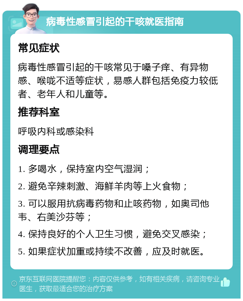 病毒性感冒引起的干咳就医指南 常见症状 病毒性感冒引起的干咳常见于嗓子痒、有异物感、喉咙不适等症状，易感人群包括免疫力较低者、老年人和儿童等。 推荐科室 呼吸内科或感染科 调理要点 1. 多喝水，保持室内空气湿润； 2. 避免辛辣刺激、海鲜羊肉等上火食物； 3. 可以服用抗病毒药物和止咳药物，如奥司他韦、右美沙芬等； 4. 保持良好的个人卫生习惯，避免交叉感染； 5. 如果症状加重或持续不改善，应及时就医。