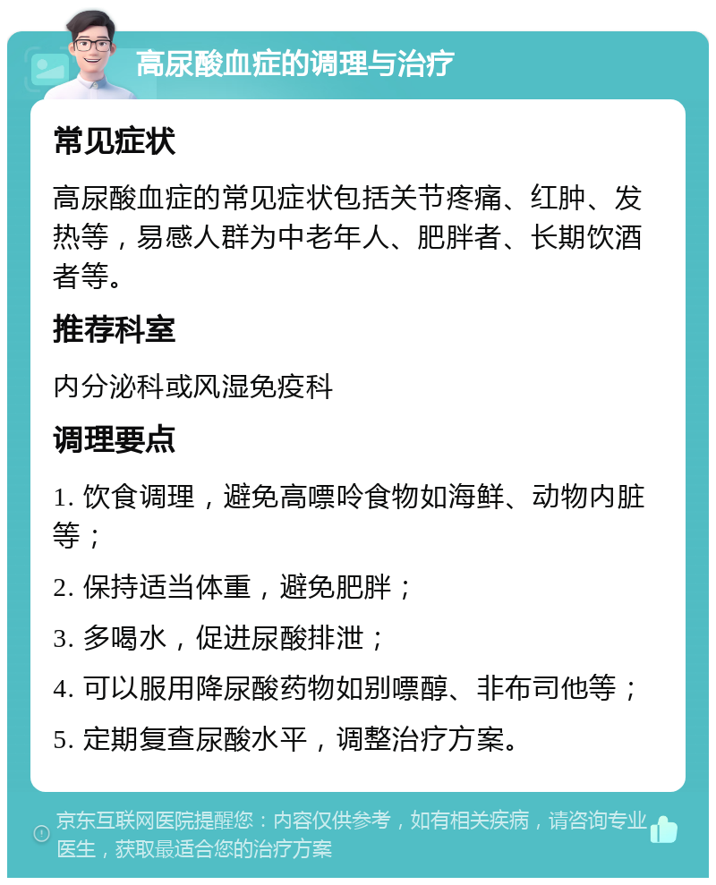 高尿酸血症的调理与治疗 常见症状 高尿酸血症的常见症状包括关节疼痛、红肿、发热等，易感人群为中老年人、肥胖者、长期饮酒者等。 推荐科室 内分泌科或风湿免疫科 调理要点 1. 饮食调理，避免高嘌呤食物如海鲜、动物内脏等； 2. 保持适当体重，避免肥胖； 3. 多喝水，促进尿酸排泄； 4. 可以服用降尿酸药物如别嘌醇、非布司他等； 5. 定期复查尿酸水平，调整治疗方案。