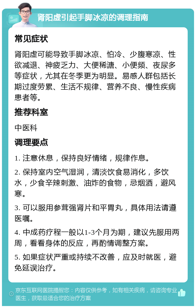 肾阳虚引起手脚冰凉的调理指南 常见症状 肾阳虚可能导致手脚冰凉、怕冷、少腹寒凉、性欲减退、神疲乏力、大便稀溏、小便频、夜尿多等症状，尤其在冬季更为明显。易感人群包括长期过度劳累、生活不规律、营养不良、慢性疾病患者等。 推荐科室 中医科 调理要点 1. 注意休息，保持良好情绪，规律作息。 2. 保持室内空气湿润，清淡饮食易消化，多饮水，少食辛辣刺激、油炸的食物，忌烟酒，避风寒。 3. 可以服用参茸强肾片和平胃丸，具体用法请遵医嘱。 4. 中成药疗程一般以1-3个月为期，建议先服用两周，看看身体的反应，再酌情调整方案。 5. 如果症状严重或持续不改善，应及时就医，避免延误治疗。