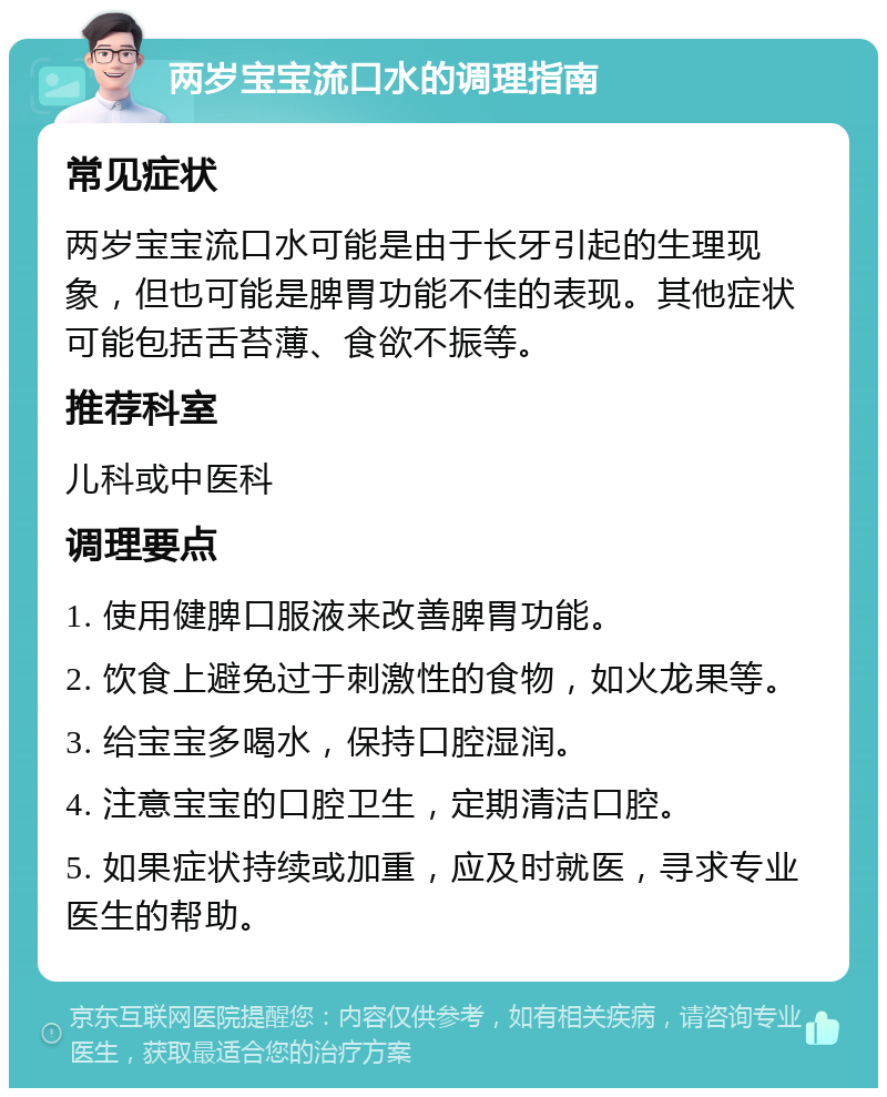 两岁宝宝流口水的调理指南 常见症状 两岁宝宝流口水可能是由于长牙引起的生理现象，但也可能是脾胃功能不佳的表现。其他症状可能包括舌苔薄、食欲不振等。 推荐科室 儿科或中医科 调理要点 1. 使用健脾口服液来改善脾胃功能。 2. 饮食上避免过于刺激性的食物，如火龙果等。 3. 给宝宝多喝水，保持口腔湿润。 4. 注意宝宝的口腔卫生，定期清洁口腔。 5. 如果症状持续或加重，应及时就医，寻求专业医生的帮助。