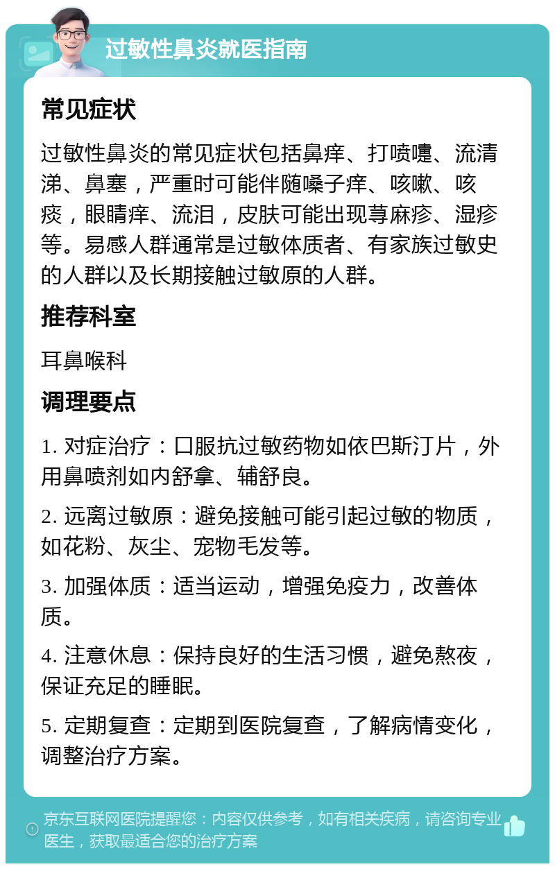 过敏性鼻炎就医指南 常见症状 过敏性鼻炎的常见症状包括鼻痒、打喷嚏、流清涕、鼻塞，严重时可能伴随嗓子痒、咳嗽、咳痰，眼睛痒、流泪，皮肤可能出现荨麻疹、湿疹等。易感人群通常是过敏体质者、有家族过敏史的人群以及长期接触过敏原的人群。 推荐科室 耳鼻喉科 调理要点 1. 对症治疗：口服抗过敏药物如依巴斯汀片，外用鼻喷剂如内舒拿、辅舒良。 2. 远离过敏原：避免接触可能引起过敏的物质，如花粉、灰尘、宠物毛发等。 3. 加强体质：适当运动，增强免疫力，改善体质。 4. 注意休息：保持良好的生活习惯，避免熬夜，保证充足的睡眠。 5. 定期复查：定期到医院复查，了解病情变化，调整治疗方案。