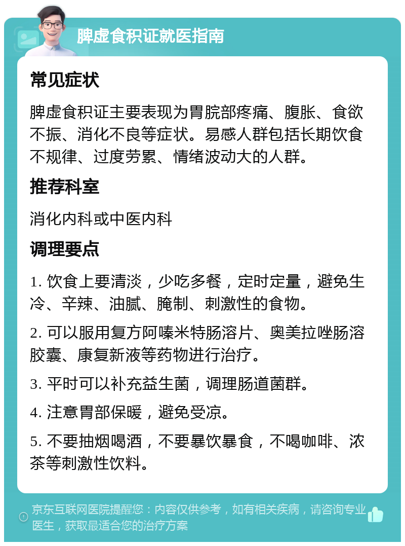 脾虚食积证就医指南 常见症状 脾虚食积证主要表现为胃脘部疼痛、腹胀、食欲不振、消化不良等症状。易感人群包括长期饮食不规律、过度劳累、情绪波动大的人群。 推荐科室 消化内科或中医内科 调理要点 1. 饮食上要清淡，少吃多餐，定时定量，避免生冷、辛辣、油腻、腌制、刺激性的食物。 2. 可以服用复方阿嗪米特肠溶片、奥美拉唑肠溶胶囊、康复新液等药物进行治疗。 3. 平时可以补充益生菌，调理肠道菌群。 4. 注意胃部保暖，避免受凉。 5. 不要抽烟喝酒，不要暴饮暴食，不喝咖啡、浓茶等刺激性饮料。