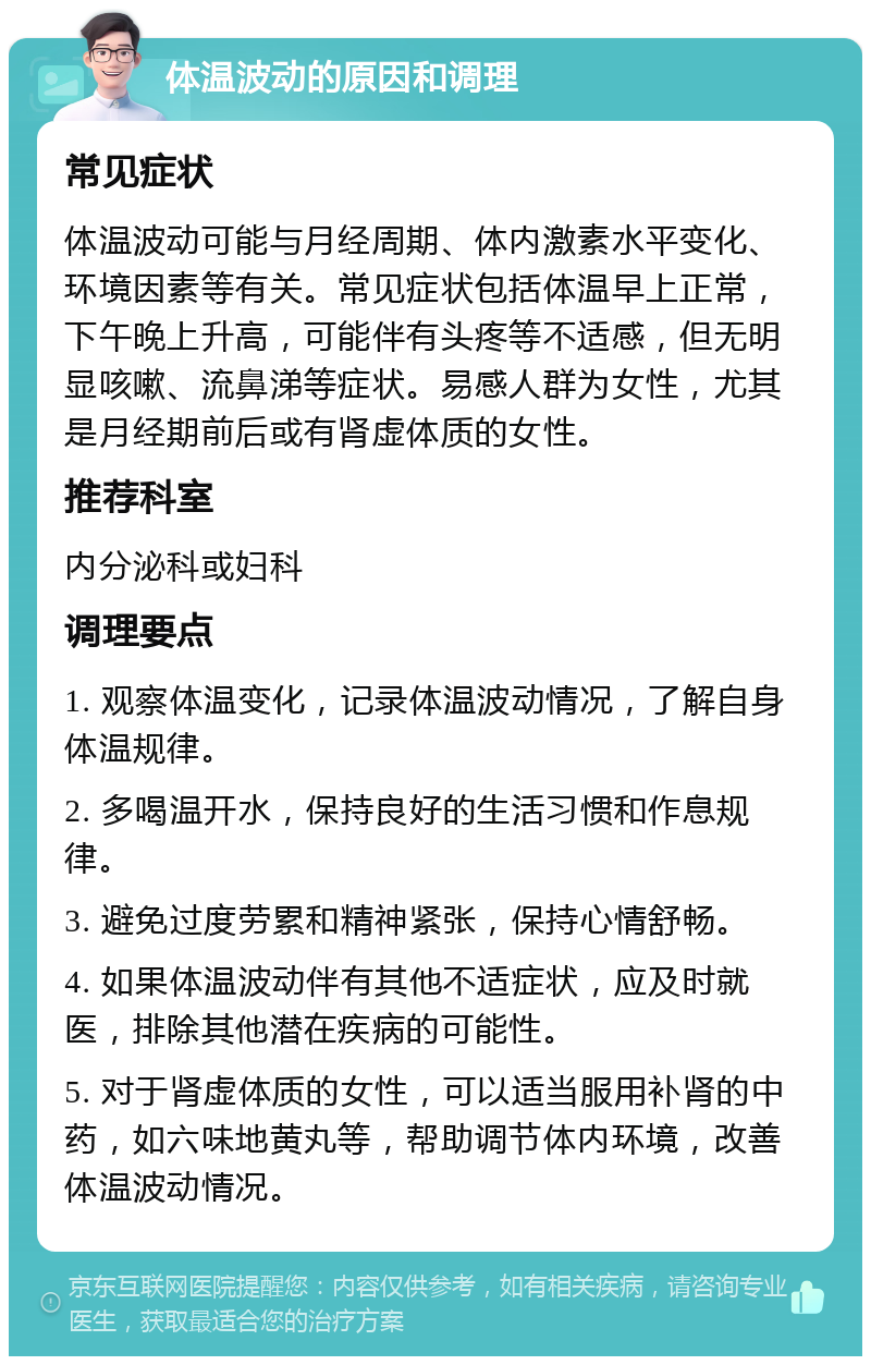 体温波动的原因和调理 常见症状 体温波动可能与月经周期、体内激素水平变化、环境因素等有关。常见症状包括体温早上正常，下午晚上升高，可能伴有头疼等不适感，但无明显咳嗽、流鼻涕等症状。易感人群为女性，尤其是月经期前后或有肾虚体质的女性。 推荐科室 内分泌科或妇科 调理要点 1. 观察体温变化，记录体温波动情况，了解自身体温规律。 2. 多喝温开水，保持良好的生活习惯和作息规律。 3. 避免过度劳累和精神紧张，保持心情舒畅。 4. 如果体温波动伴有其他不适症状，应及时就医，排除其他潜在疾病的可能性。 5. 对于肾虚体质的女性，可以适当服用补肾的中药，如六味地黄丸等，帮助调节体内环境，改善体温波动情况。