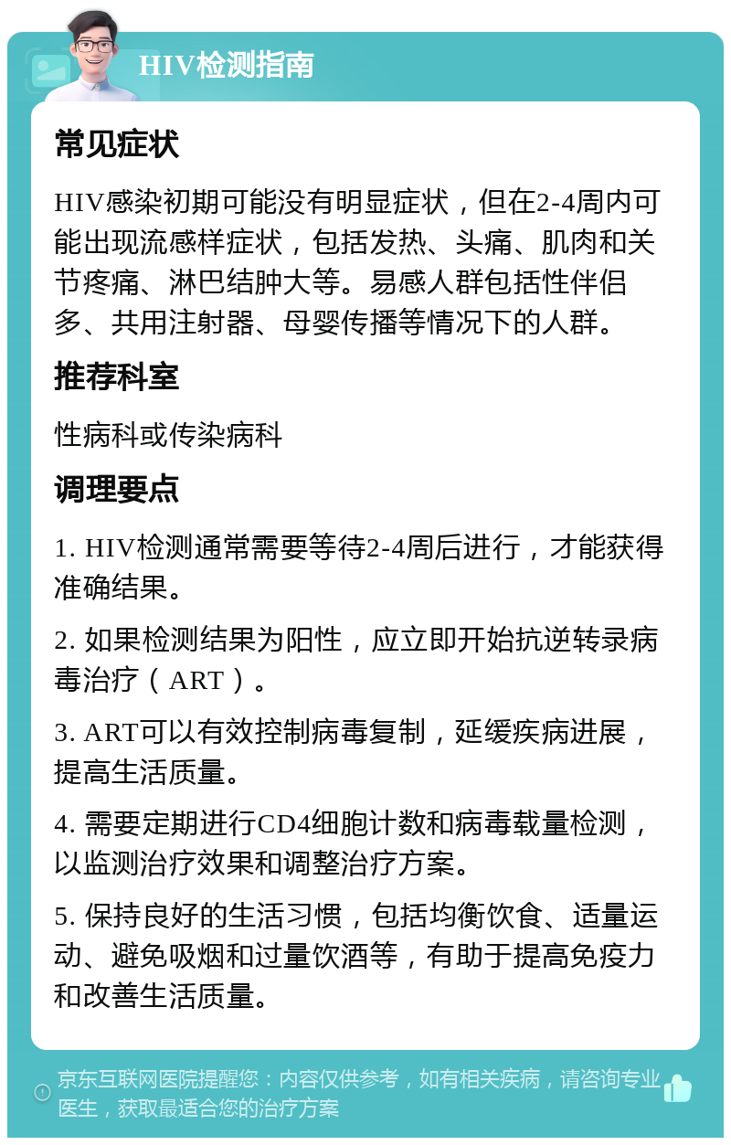 HIV检测指南 常见症状 HIV感染初期可能没有明显症状，但在2-4周内可能出现流感样症状，包括发热、头痛、肌肉和关节疼痛、淋巴结肿大等。易感人群包括性伴侣多、共用注射器、母婴传播等情况下的人群。 推荐科室 性病科或传染病科 调理要点 1. HIV检测通常需要等待2-4周后进行，才能获得准确结果。 2. 如果检测结果为阳性，应立即开始抗逆转录病毒治疗（ART）。 3. ART可以有效控制病毒复制，延缓疾病进展，提高生活质量。 4. 需要定期进行CD4细胞计数和病毒载量检测，以监测治疗效果和调整治疗方案。 5. 保持良好的生活习惯，包括均衡饮食、适量运动、避免吸烟和过量饮酒等，有助于提高免疫力和改善生活质量。