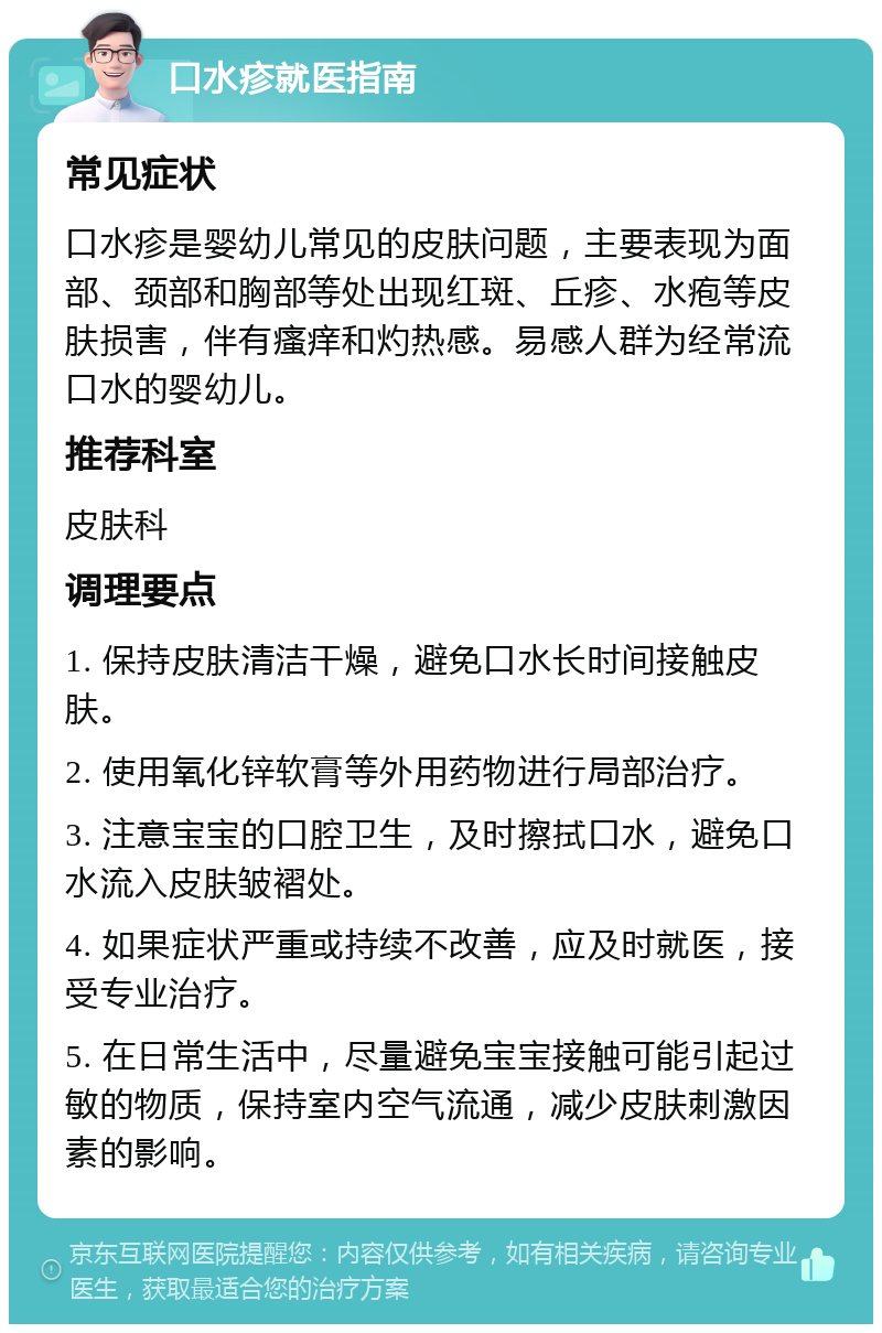 口水疹就医指南 常见症状 口水疹是婴幼儿常见的皮肤问题，主要表现为面部、颈部和胸部等处出现红斑、丘疹、水疱等皮肤损害，伴有瘙痒和灼热感。易感人群为经常流口水的婴幼儿。 推荐科室 皮肤科 调理要点 1. 保持皮肤清洁干燥，避免口水长时间接触皮肤。 2. 使用氧化锌软膏等外用药物进行局部治疗。 3. 注意宝宝的口腔卫生，及时擦拭口水，避免口水流入皮肤皱褶处。 4. 如果症状严重或持续不改善，应及时就医，接受专业治疗。 5. 在日常生活中，尽量避免宝宝接触可能引起过敏的物质，保持室内空气流通，减少皮肤刺激因素的影响。