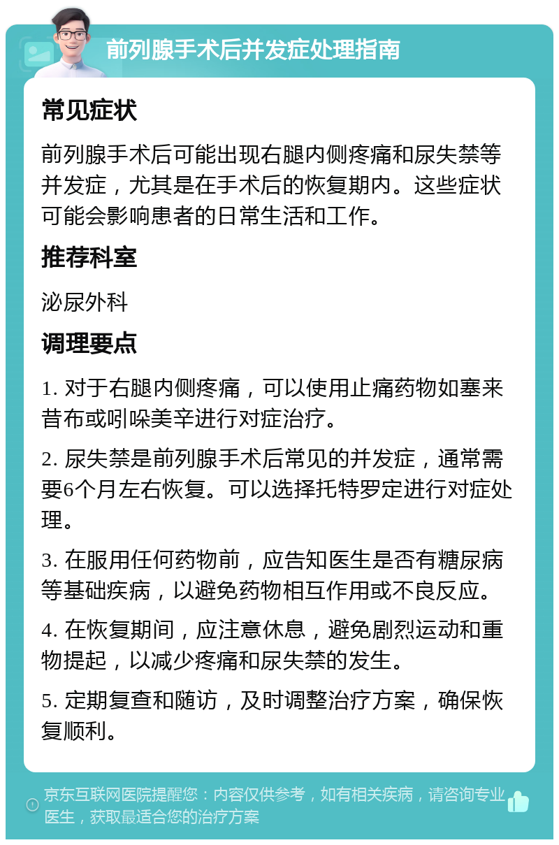 前列腺手术后并发症处理指南 常见症状 前列腺手术后可能出现右腿内侧疼痛和尿失禁等并发症，尤其是在手术后的恢复期内。这些症状可能会影响患者的日常生活和工作。 推荐科室 泌尿外科 调理要点 1. 对于右腿内侧疼痛，可以使用止痛药物如塞来昔布或吲哚美辛进行对症治疗。 2. 尿失禁是前列腺手术后常见的并发症，通常需要6个月左右恢复。可以选择托特罗定进行对症处理。 3. 在服用任何药物前，应告知医生是否有糖尿病等基础疾病，以避免药物相互作用或不良反应。 4. 在恢复期间，应注意休息，避免剧烈运动和重物提起，以减少疼痛和尿失禁的发生。 5. 定期复查和随访，及时调整治疗方案，确保恢复顺利。