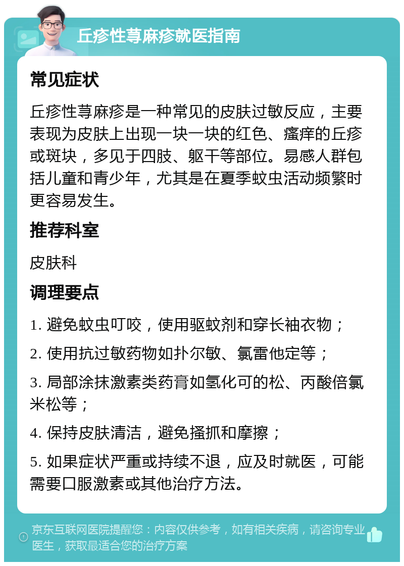 丘疹性荨麻疹就医指南 常见症状 丘疹性荨麻疹是一种常见的皮肤过敏反应，主要表现为皮肤上出现一块一块的红色、瘙痒的丘疹或斑块，多见于四肢、躯干等部位。易感人群包括儿童和青少年，尤其是在夏季蚊虫活动频繁时更容易发生。 推荐科室 皮肤科 调理要点 1. 避免蚊虫叮咬，使用驱蚊剂和穿长袖衣物； 2. 使用抗过敏药物如扑尔敏、氯雷他定等； 3. 局部涂抹激素类药膏如氢化可的松、丙酸倍氯米松等； 4. 保持皮肤清洁，避免搔抓和摩擦； 5. 如果症状严重或持续不退，应及时就医，可能需要口服激素或其他治疗方法。