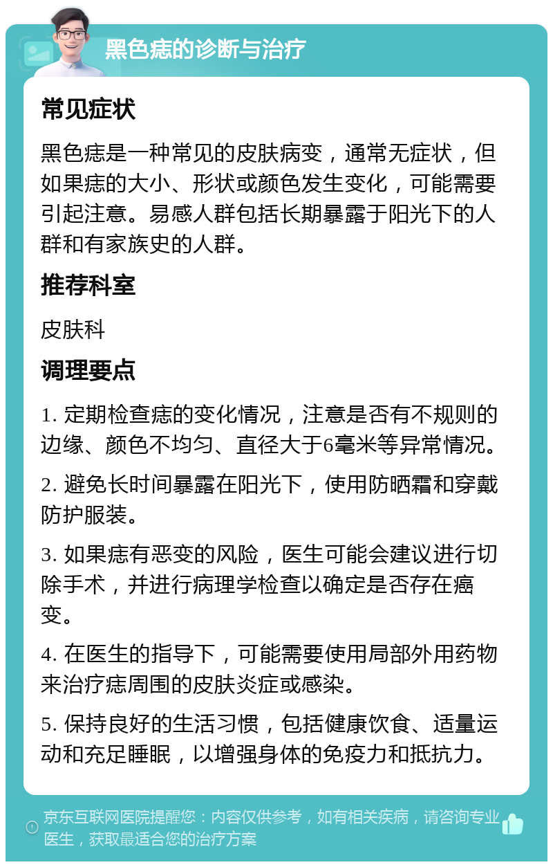 黑色痣的诊断与治疗 常见症状 黑色痣是一种常见的皮肤病变，通常无症状，但如果痣的大小、形状或颜色发生变化，可能需要引起注意。易感人群包括长期暴露于阳光下的人群和有家族史的人群。 推荐科室 皮肤科 调理要点 1. 定期检查痣的变化情况，注意是否有不规则的边缘、颜色不均匀、直径大于6毫米等异常情况。 2. 避免长时间暴露在阳光下，使用防晒霜和穿戴防护服装。 3. 如果痣有恶变的风险，医生可能会建议进行切除手术，并进行病理学检查以确定是否存在癌变。 4. 在医生的指导下，可能需要使用局部外用药物来治疗痣周围的皮肤炎症或感染。 5. 保持良好的生活习惯，包括健康饮食、适量运动和充足睡眠，以增强身体的免疫力和抵抗力。