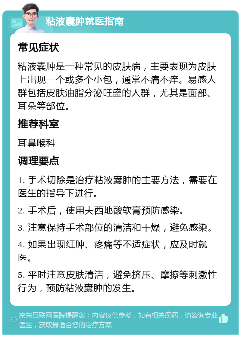 粘液囊肿就医指南 常见症状 粘液囊肿是一种常见的皮肤病，主要表现为皮肤上出现一个或多个小包，通常不痛不痒。易感人群包括皮肤油脂分泌旺盛的人群，尤其是面部、耳朵等部位。 推荐科室 耳鼻喉科 调理要点 1. 手术切除是治疗粘液囊肿的主要方法，需要在医生的指导下进行。 2. 手术后，使用夫西地酸软膏预防感染。 3. 注意保持手术部位的清洁和干燥，避免感染。 4. 如果出现红肿、疼痛等不适症状，应及时就医。 5. 平时注意皮肤清洁，避免挤压、摩擦等刺激性行为，预防粘液囊肿的发生。