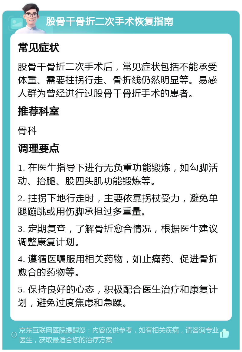 股骨干骨折二次手术恢复指南 常见症状 股骨干骨折二次手术后，常见症状包括不能承受体重、需要拄拐行走、骨折线仍然明显等。易感人群为曾经进行过股骨干骨折手术的患者。 推荐科室 骨科 调理要点 1. 在医生指导下进行无负重功能锻炼，如勾脚活动、抬腿、股四头肌功能锻炼等。 2. 拄拐下地行走时，主要依靠拐杖受力，避免单腿蹦跳或用伤脚承担过多重量。 3. 定期复查，了解骨折愈合情况，根据医生建议调整康复计划。 4. 遵循医嘱服用相关药物，如止痛药、促进骨折愈合的药物等。 5. 保持良好的心态，积极配合医生治疗和康复计划，避免过度焦虑和急躁。