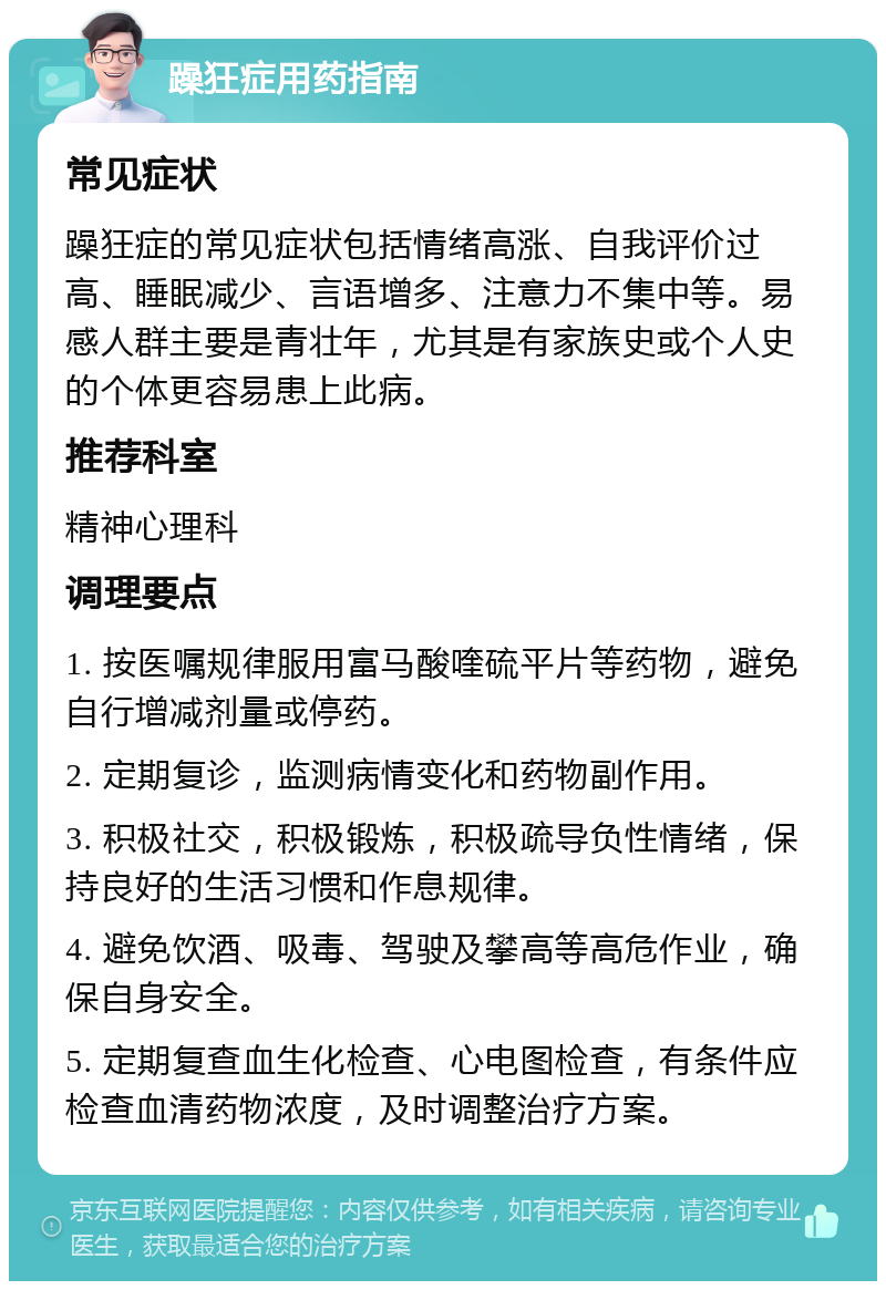 躁狂症用药指南 常见症状 躁狂症的常见症状包括情绪高涨、自我评价过高、睡眠减少、言语增多、注意力不集中等。易感人群主要是青壮年，尤其是有家族史或个人史的个体更容易患上此病。 推荐科室 精神心理科 调理要点 1. 按医嘱规律服用富马酸喹硫平片等药物，避免自行增减剂量或停药。 2. 定期复诊，监测病情变化和药物副作用。 3. 积极社交，积极锻炼，积极疏导负性情绪，保持良好的生活习惯和作息规律。 4. 避免饮酒、吸毒、驾驶及攀高等高危作业，确保自身安全。 5. 定期复查血生化检查、心电图检查，有条件应检查血清药物浓度，及时调整治疗方案。