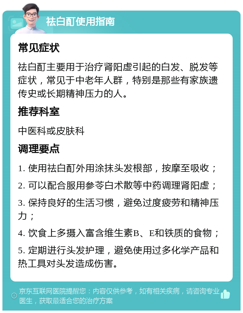 祛白酊使用指南 常见症状 祛白酊主要用于治疗肾阳虚引起的白发、脱发等症状，常见于中老年人群，特别是那些有家族遗传史或长期精神压力的人。 推荐科室 中医科或皮肤科 调理要点 1. 使用祛白酊外用涂抹头发根部，按摩至吸收； 2. 可以配合服用参苓白术散等中药调理肾阳虚； 3. 保持良好的生活习惯，避免过度疲劳和精神压力； 4. 饮食上多摄入富含维生素B、E和铁质的食物； 5. 定期进行头发护理，避免使用过多化学产品和热工具对头发造成伤害。