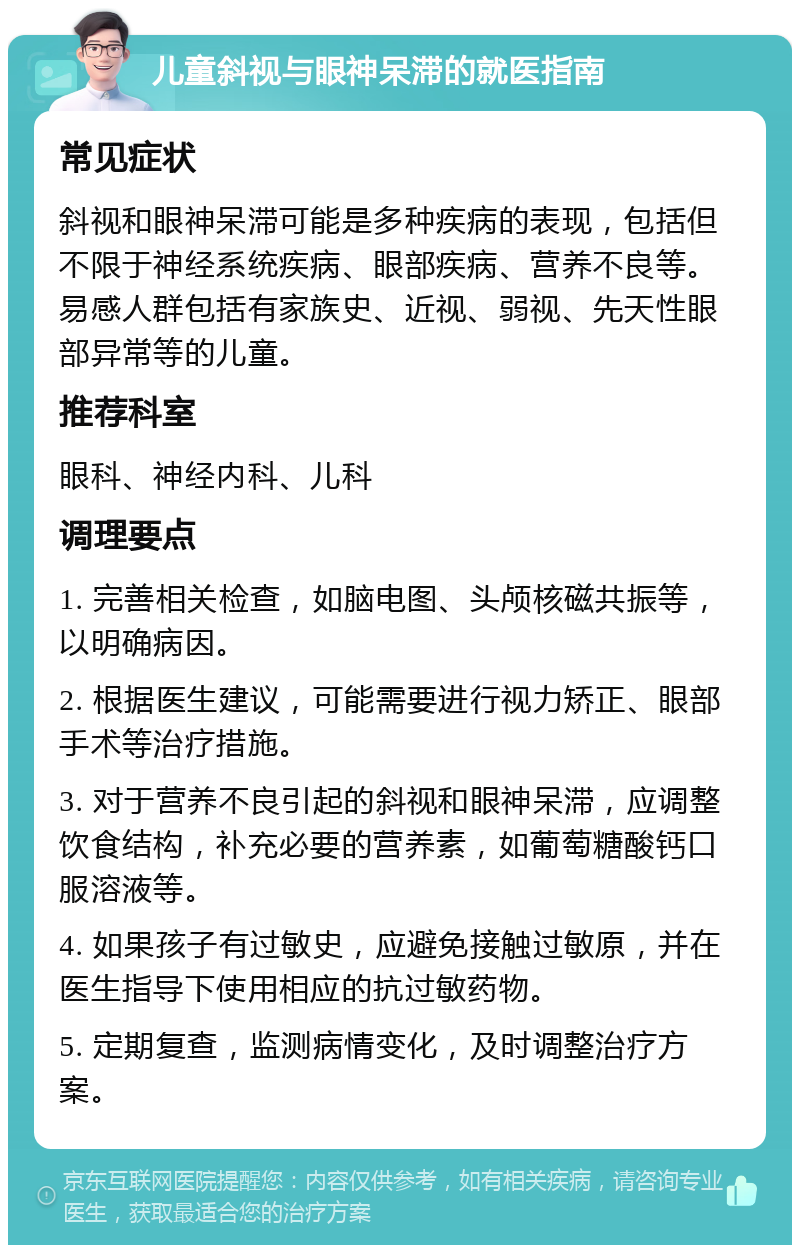 儿童斜视与眼神呆滞的就医指南 常见症状 斜视和眼神呆滞可能是多种疾病的表现，包括但不限于神经系统疾病、眼部疾病、营养不良等。易感人群包括有家族史、近视、弱视、先天性眼部异常等的儿童。 推荐科室 眼科、神经内科、儿科 调理要点 1. 完善相关检查，如脑电图、头颅核磁共振等，以明确病因。 2. 根据医生建议，可能需要进行视力矫正、眼部手术等治疗措施。 3. 对于营养不良引起的斜视和眼神呆滞，应调整饮食结构，补充必要的营养素，如葡萄糖酸钙口服溶液等。 4. 如果孩子有过敏史，应避免接触过敏原，并在医生指导下使用相应的抗过敏药物。 5. 定期复查，监测病情变化，及时调整治疗方案。