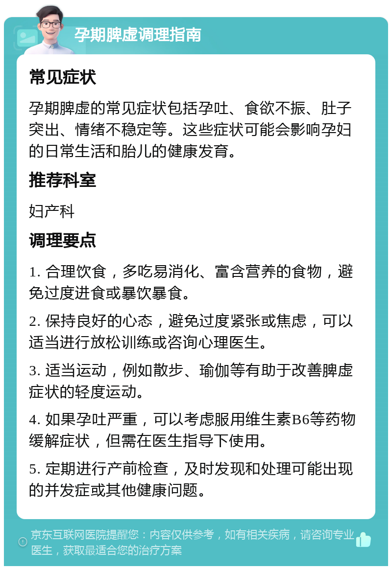 孕期脾虚调理指南 常见症状 孕期脾虚的常见症状包括孕吐、食欲不振、肚子突出、情绪不稳定等。这些症状可能会影响孕妇的日常生活和胎儿的健康发育。 推荐科室 妇产科 调理要点 1. 合理饮食，多吃易消化、富含营养的食物，避免过度进食或暴饮暴食。 2. 保持良好的心态，避免过度紧张或焦虑，可以适当进行放松训练或咨询心理医生。 3. 适当运动，例如散步、瑜伽等有助于改善脾虚症状的轻度运动。 4. 如果孕吐严重，可以考虑服用维生素B6等药物缓解症状，但需在医生指导下使用。 5. 定期进行产前检查，及时发现和处理可能出现的并发症或其他健康问题。