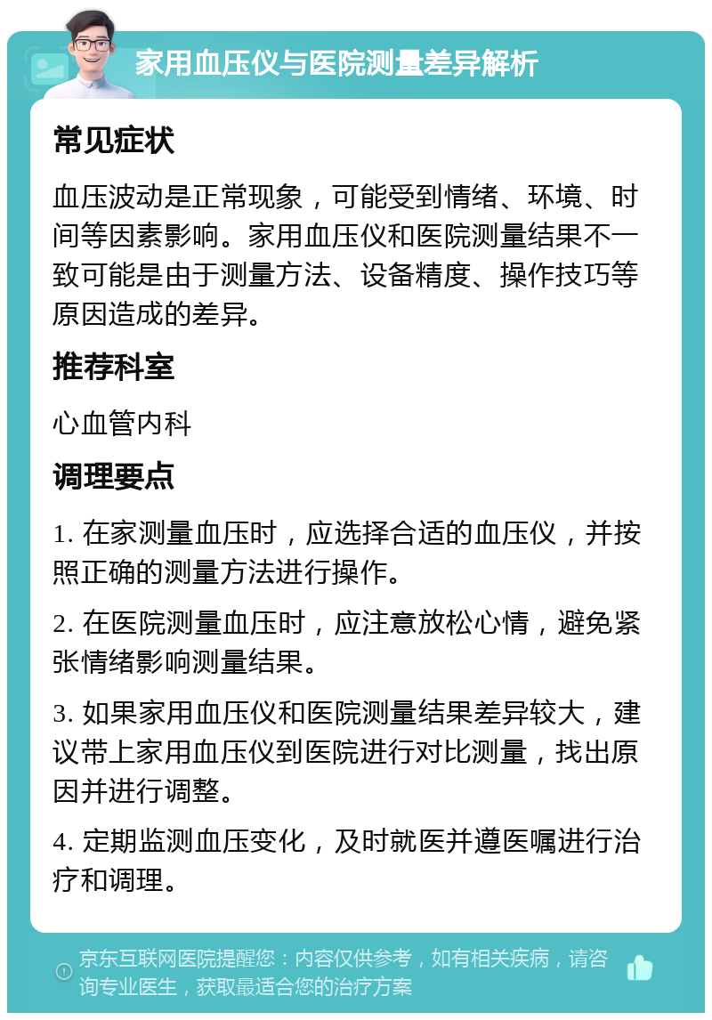 家用血压仪与医院测量差异解析 常见症状 血压波动是正常现象，可能受到情绪、环境、时间等因素影响。家用血压仪和医院测量结果不一致可能是由于测量方法、设备精度、操作技巧等原因造成的差异。 推荐科室 心血管内科 调理要点 1. 在家测量血压时，应选择合适的血压仪，并按照正确的测量方法进行操作。 2. 在医院测量血压时，应注意放松心情，避免紧张情绪影响测量结果。 3. 如果家用血压仪和医院测量结果差异较大，建议带上家用血压仪到医院进行对比测量，找出原因并进行调整。 4. 定期监测血压变化，及时就医并遵医嘱进行治疗和调理。