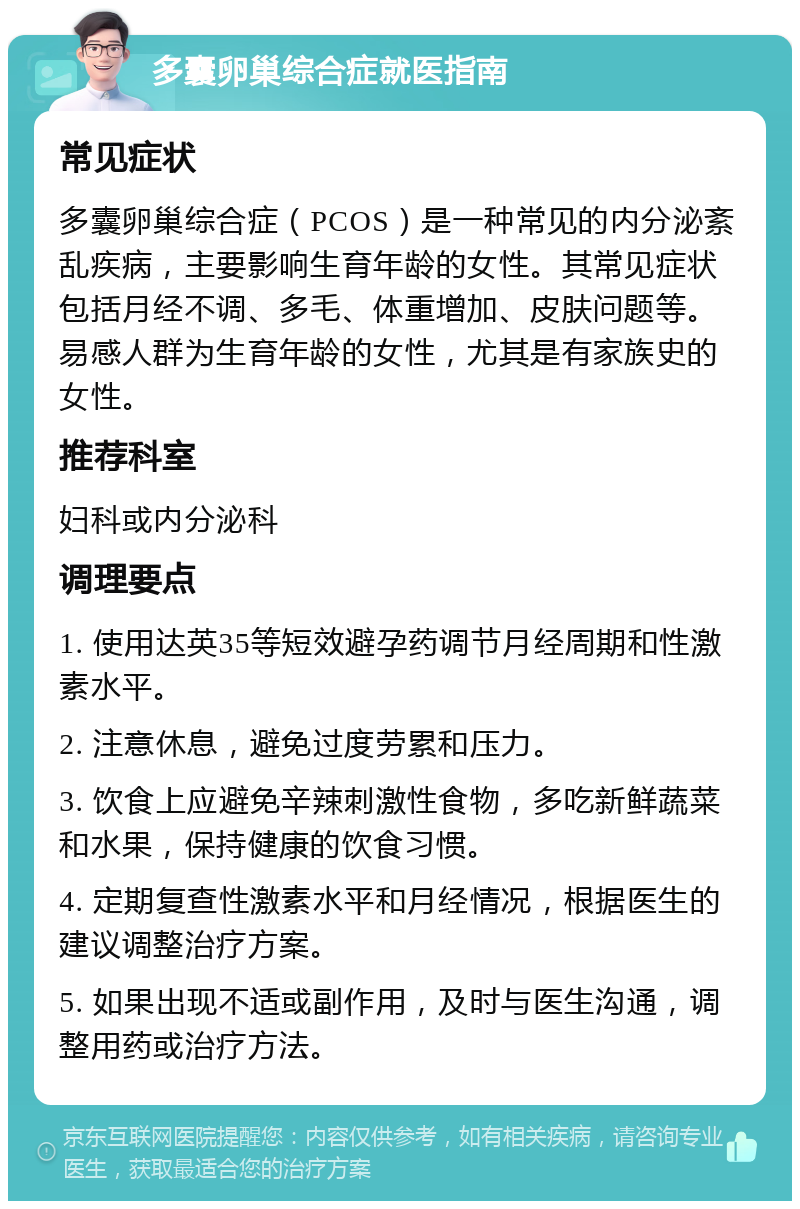 多囊卵巢综合症就医指南 常见症状 多囊卵巢综合症（PCOS）是一种常见的内分泌紊乱疾病，主要影响生育年龄的女性。其常见症状包括月经不调、多毛、体重增加、皮肤问题等。易感人群为生育年龄的女性，尤其是有家族史的女性。 推荐科室 妇科或内分泌科 调理要点 1. 使用达英35等短效避孕药调节月经周期和性激素水平。 2. 注意休息，避免过度劳累和压力。 3. 饮食上应避免辛辣刺激性食物，多吃新鲜蔬菜和水果，保持健康的饮食习惯。 4. 定期复查性激素水平和月经情况，根据医生的建议调整治疗方案。 5. 如果出现不适或副作用，及时与医生沟通，调整用药或治疗方法。