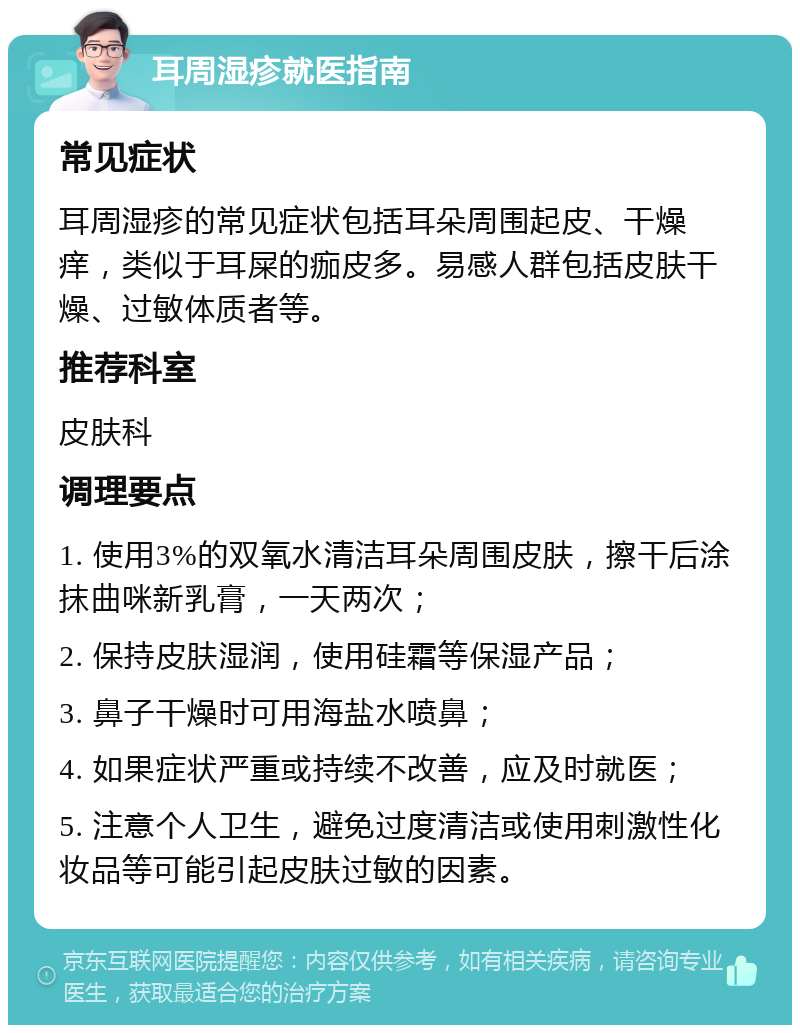 耳周湿疹就医指南 常见症状 耳周湿疹的常见症状包括耳朵周围起皮、干燥痒，类似于耳屎的痂皮多。易感人群包括皮肤干燥、过敏体质者等。 推荐科室 皮肤科 调理要点 1. 使用3%的双氧水清洁耳朵周围皮肤，擦干后涂抹曲咪新乳膏，一天两次； 2. 保持皮肤湿润，使用硅霜等保湿产品； 3. 鼻子干燥时可用海盐水喷鼻； 4. 如果症状严重或持续不改善，应及时就医； 5. 注意个人卫生，避免过度清洁或使用刺激性化妆品等可能引起皮肤过敏的因素。