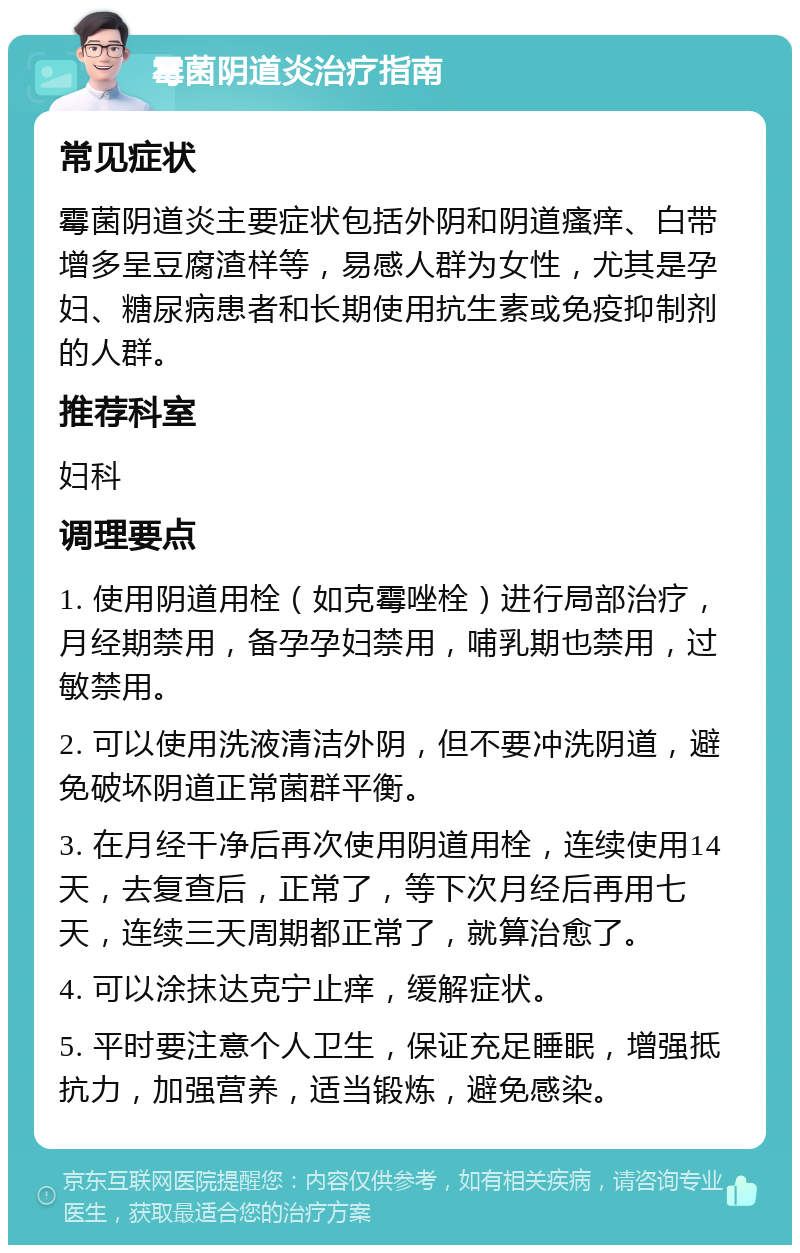 霉菌阴道炎治疗指南 常见症状 霉菌阴道炎主要症状包括外阴和阴道瘙痒、白带增多呈豆腐渣样等，易感人群为女性，尤其是孕妇、糖尿病患者和长期使用抗生素或免疫抑制剂的人群。 推荐科室 妇科 调理要点 1. 使用阴道用栓（如克霉唑栓）进行局部治疗，月经期禁用，备孕孕妇禁用，哺乳期也禁用，过敏禁用。 2. 可以使用洗液清洁外阴，但不要冲洗阴道，避免破坏阴道正常菌群平衡。 3. 在月经干净后再次使用阴道用栓，连续使用14天，去复查后，正常了，等下次月经后再用七天，连续三天周期都正常了，就算治愈了。 4. 可以涂抹达克宁止痒，缓解症状。 5. 平时要注意个人卫生，保证充足睡眠，增强抵抗力，加强营养，适当锻炼，避免感染。