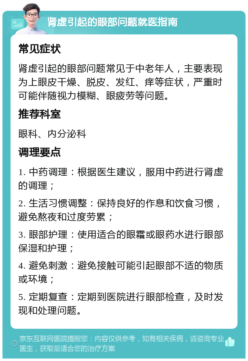 肾虚引起的眼部问题就医指南 常见症状 肾虚引起的眼部问题常见于中老年人，主要表现为上眼皮干燥、脱皮、发红、痒等症状，严重时可能伴随视力模糊、眼疲劳等问题。 推荐科室 眼科、内分泌科 调理要点 1. 中药调理：根据医生建议，服用中药进行肾虚的调理； 2. 生活习惯调整：保持良好的作息和饮食习惯，避免熬夜和过度劳累； 3. 眼部护理：使用适合的眼霜或眼药水进行眼部保湿和护理； 4. 避免刺激：避免接触可能引起眼部不适的物质或环境； 5. 定期复查：定期到医院进行眼部检查，及时发现和处理问题。