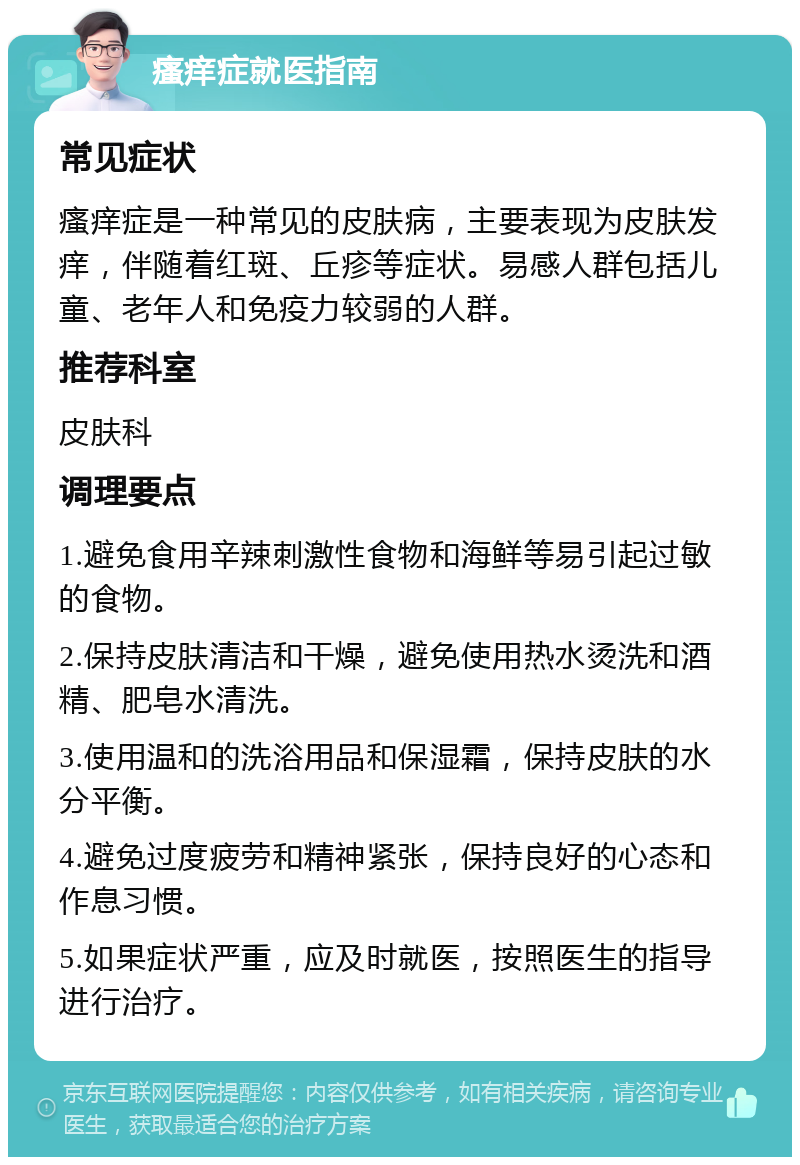 瘙痒症就医指南 常见症状 瘙痒症是一种常见的皮肤病，主要表现为皮肤发痒，伴随着红斑、丘疹等症状。易感人群包括儿童、老年人和免疫力较弱的人群。 推荐科室 皮肤科 调理要点 1.避免食用辛辣刺激性食物和海鲜等易引起过敏的食物。 2.保持皮肤清洁和干燥，避免使用热水烫洗和酒精、肥皂水清洗。 3.使用温和的洗浴用品和保湿霜，保持皮肤的水分平衡。 4.避免过度疲劳和精神紧张，保持良好的心态和作息习惯。 5.如果症状严重，应及时就医，按照医生的指导进行治疗。