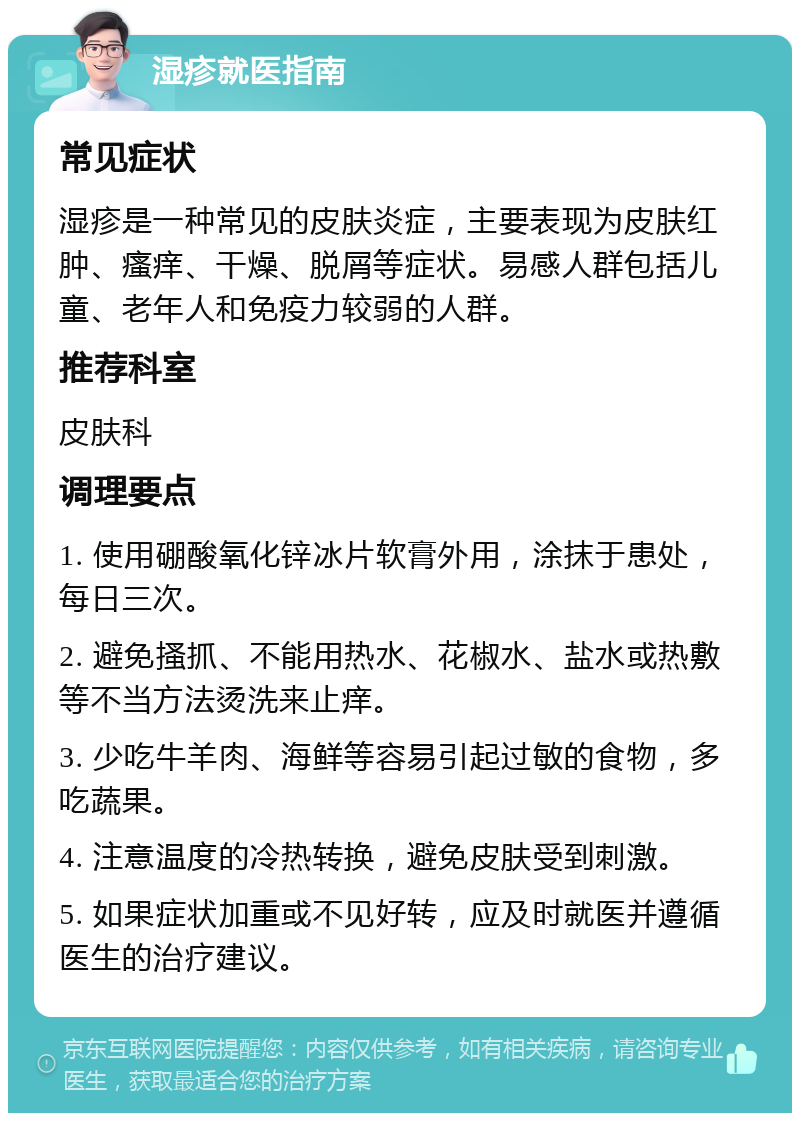 湿疹就医指南 常见症状 湿疹是一种常见的皮肤炎症，主要表现为皮肤红肿、瘙痒、干燥、脱屑等症状。易感人群包括儿童、老年人和免疫力较弱的人群。 推荐科室 皮肤科 调理要点 1. 使用硼酸氧化锌冰片软膏外用，涂抹于患处，每日三次。 2. 避免搔抓、不能用热水、花椒水、盐水或热敷等不当方法烫洗来止痒。 3. 少吃牛羊肉、海鲜等容易引起过敏的食物，多吃蔬果。 4. 注意温度的冷热转换，避免皮肤受到刺激。 5. 如果症状加重或不见好转，应及时就医并遵循医生的治疗建议。