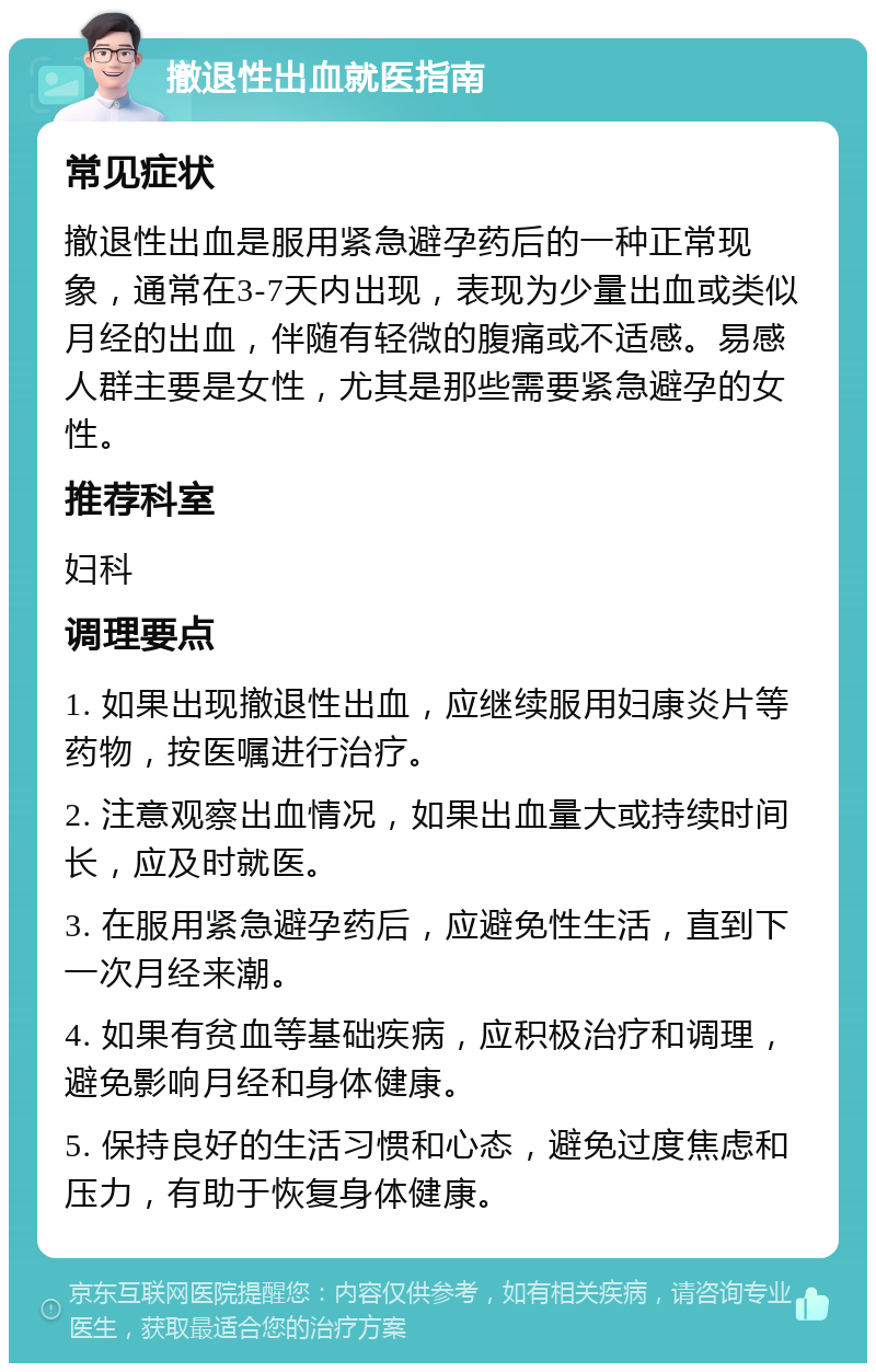 撤退性出血就医指南 常见症状 撤退性出血是服用紧急避孕药后的一种正常现象，通常在3-7天内出现，表现为少量出血或类似月经的出血，伴随有轻微的腹痛或不适感。易感人群主要是女性，尤其是那些需要紧急避孕的女性。 推荐科室 妇科 调理要点 1. 如果出现撤退性出血，应继续服用妇康炎片等药物，按医嘱进行治疗。 2. 注意观察出血情况，如果出血量大或持续时间长，应及时就医。 3. 在服用紧急避孕药后，应避免性生活，直到下一次月经来潮。 4. 如果有贫血等基础疾病，应积极治疗和调理，避免影响月经和身体健康。 5. 保持良好的生活习惯和心态，避免过度焦虑和压力，有助于恢复身体健康。