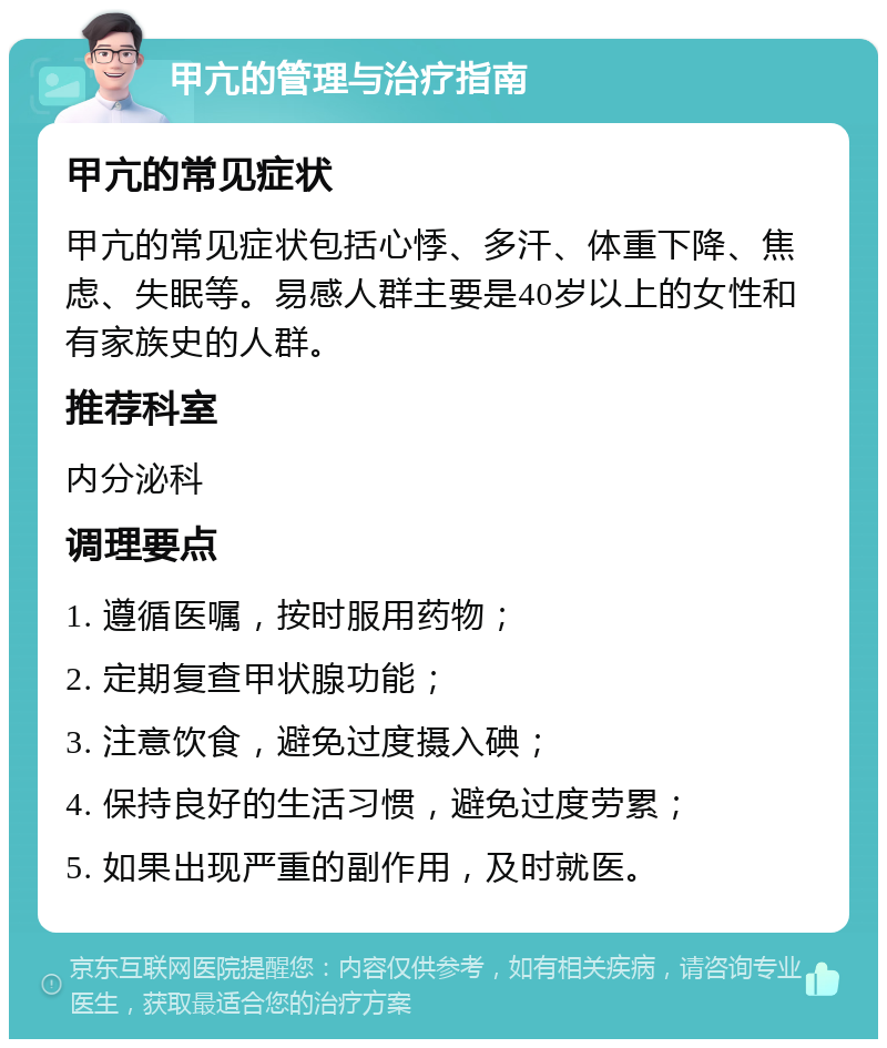 甲亢的管理与治疗指南 甲亢的常见症状 甲亢的常见症状包括心悸、多汗、体重下降、焦虑、失眠等。易感人群主要是40岁以上的女性和有家族史的人群。 推荐科室 内分泌科 调理要点 1. 遵循医嘱，按时服用药物； 2. 定期复查甲状腺功能； 3. 注意饮食，避免过度摄入碘； 4. 保持良好的生活习惯，避免过度劳累； 5. 如果出现严重的副作用，及时就医。