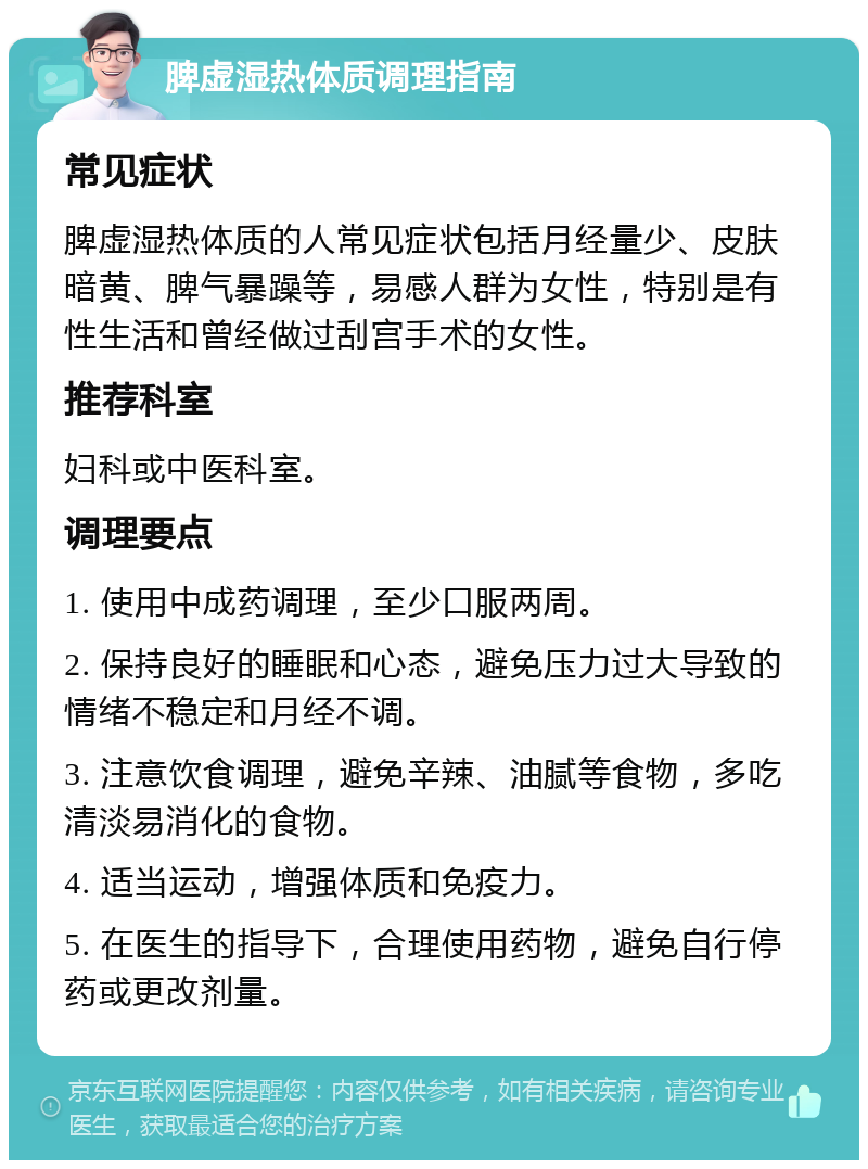 脾虚湿热体质调理指南 常见症状 脾虚湿热体质的人常见症状包括月经量少、皮肤暗黄、脾气暴躁等，易感人群为女性，特别是有性生活和曾经做过刮宫手术的女性。 推荐科室 妇科或中医科室。 调理要点 1. 使用中成药调理，至少口服两周。 2. 保持良好的睡眠和心态，避免压力过大导致的情绪不稳定和月经不调。 3. 注意饮食调理，避免辛辣、油腻等食物，多吃清淡易消化的食物。 4. 适当运动，增强体质和免疫力。 5. 在医生的指导下，合理使用药物，避免自行停药或更改剂量。