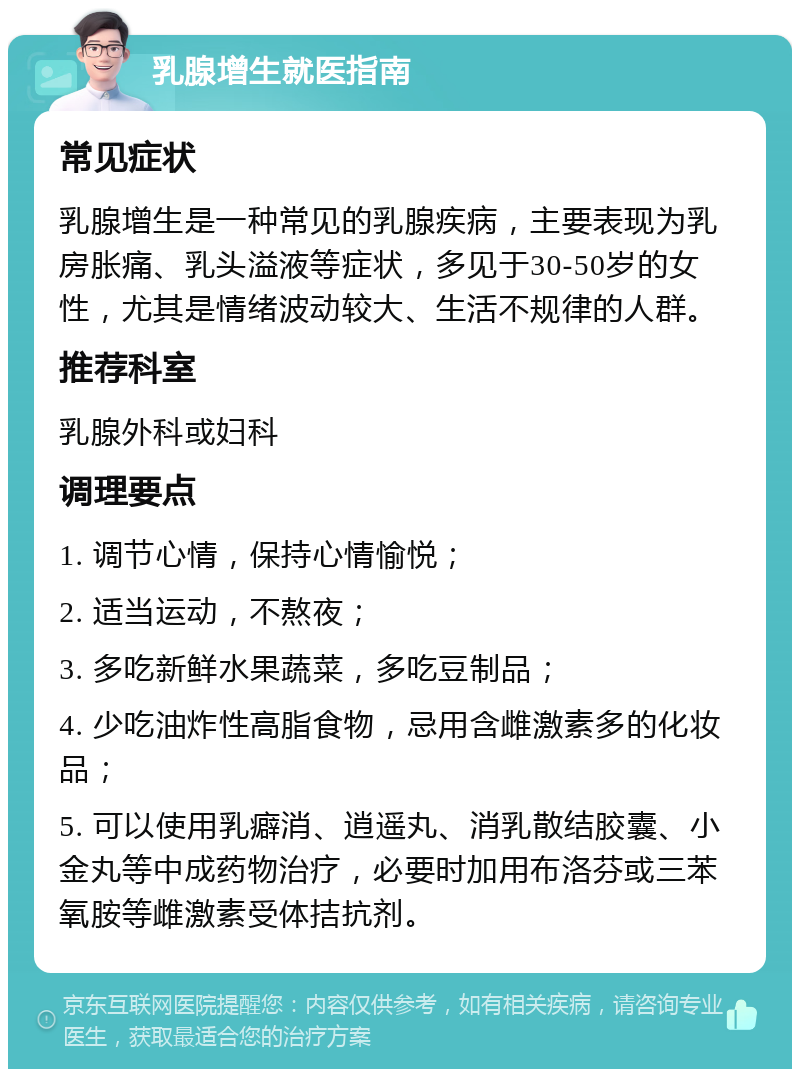 乳腺增生就医指南 常见症状 乳腺增生是一种常见的乳腺疾病，主要表现为乳房胀痛、乳头溢液等症状，多见于30-50岁的女性，尤其是情绪波动较大、生活不规律的人群。 推荐科室 乳腺外科或妇科 调理要点 1. 调节心情，保持心情愉悦； 2. 适当运动，不熬夜； 3. 多吃新鲜水果蔬菜，多吃豆制品； 4. 少吃油炸性高脂食物，忌用含雌激素多的化妆品； 5. 可以使用乳癖消、逍遥丸、消乳散结胶囊、小金丸等中成药物治疗，必要时加用布洛芬或三苯氧胺等雌激素受体拮抗剂。