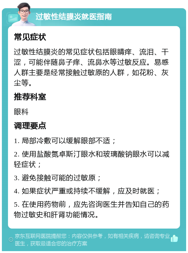 过敏性结膜炎就医指南 常见症状 过敏性结膜炎的常见症状包括眼睛痒、流泪、干涩，可能伴随鼻子痒、流鼻水等过敏反应。易感人群主要是经常接触过敏原的人群，如花粉、灰尘等。 推荐科室 眼科 调理要点 1. 局部冷敷可以缓解眼部不适； 2. 使用盐酸氮卓斯汀眼水和玻璃酸钠眼水可以减轻症状； 3. 避免接触可能的过敏原； 4. 如果症状严重或持续不缓解，应及时就医； 5. 在使用药物前，应先咨询医生并告知自己的药物过敏史和肝肾功能情况。