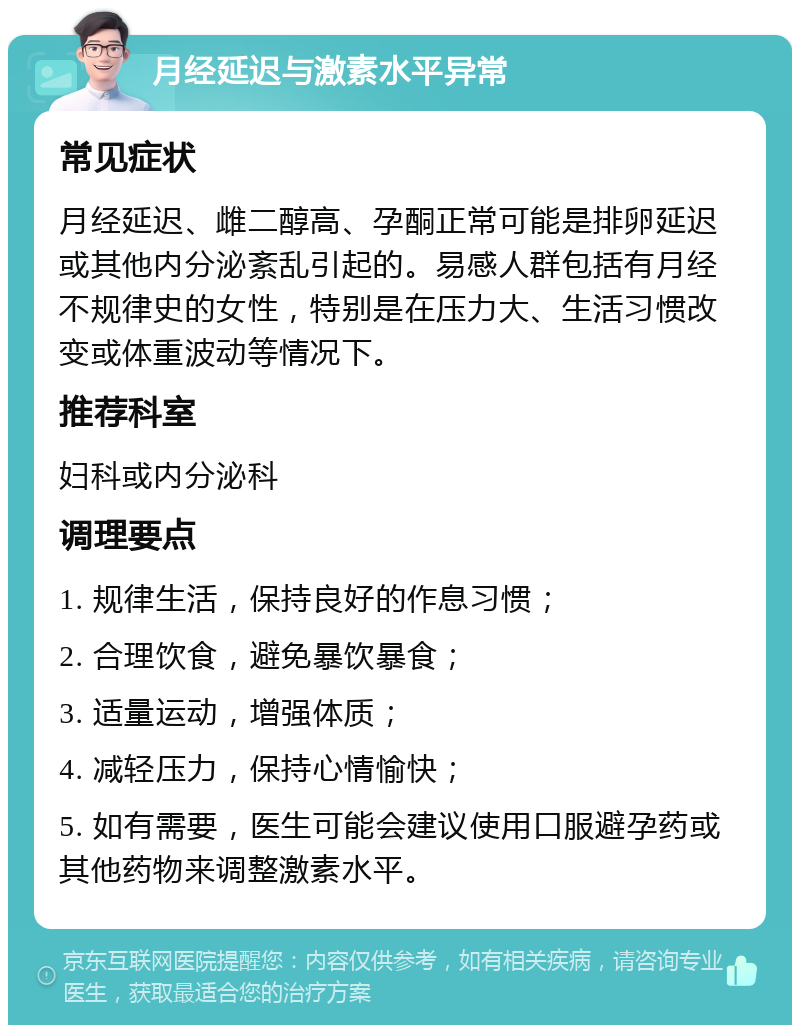 月经延迟与激素水平异常 常见症状 月经延迟、雌二醇高、孕酮正常可能是排卵延迟或其他内分泌紊乱引起的。易感人群包括有月经不规律史的女性，特别是在压力大、生活习惯改变或体重波动等情况下。 推荐科室 妇科或内分泌科 调理要点 1. 规律生活，保持良好的作息习惯； 2. 合理饮食，避免暴饮暴食； 3. 适量运动，增强体质； 4. 减轻压力，保持心情愉快； 5. 如有需要，医生可能会建议使用口服避孕药或其他药物来调整激素水平。