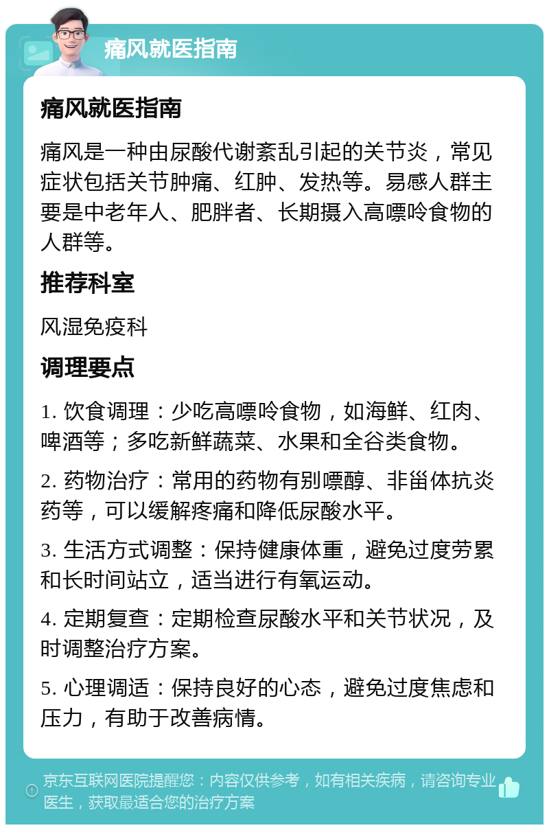 痛风就医指南 痛风就医指南 痛风是一种由尿酸代谢紊乱引起的关节炎，常见症状包括关节肿痛、红肿、发热等。易感人群主要是中老年人、肥胖者、长期摄入高嘌呤食物的人群等。 推荐科室 风湿免疫科 调理要点 1. 饮食调理：少吃高嘌呤食物，如海鲜、红肉、啤酒等；多吃新鲜蔬菜、水果和全谷类食物。 2. 药物治疗：常用的药物有别嘌醇、非甾体抗炎药等，可以缓解疼痛和降低尿酸水平。 3. 生活方式调整：保持健康体重，避免过度劳累和长时间站立，适当进行有氧运动。 4. 定期复查：定期检查尿酸水平和关节状况，及时调整治疗方案。 5. 心理调适：保持良好的心态，避免过度焦虑和压力，有助于改善病情。