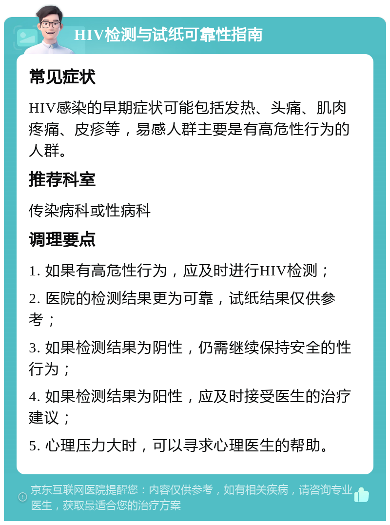 HIV检测与试纸可靠性指南 常见症状 HIV感染的早期症状可能包括发热、头痛、肌肉疼痛、皮疹等，易感人群主要是有高危性行为的人群。 推荐科室 传染病科或性病科 调理要点 1. 如果有高危性行为，应及时进行HIV检测； 2. 医院的检测结果更为可靠，试纸结果仅供参考； 3. 如果检测结果为阴性，仍需继续保持安全的性行为； 4. 如果检测结果为阳性，应及时接受医生的治疗建议； 5. 心理压力大时，可以寻求心理医生的帮助。